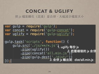 CONCAT & UGLIFY
20
1. uglify 每份 js
2. 把壓縮後的 js 合併
3. 合併 js 輸出到 dist/all.min.js
把 js 檔案醜化（混淆）並合併，⼤大幅減少檔案⼤大⼩小
 
