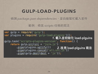 GULP-LOAD-PLUGINS
26
偵測 package.json dependencies，並⾃自動幫忙載⼊入套件
1. 載⼊入並初始化 load-plguins
2. 改⽤用 load-plguins 寫法
範例：修改 scripts 任務的寫法
 