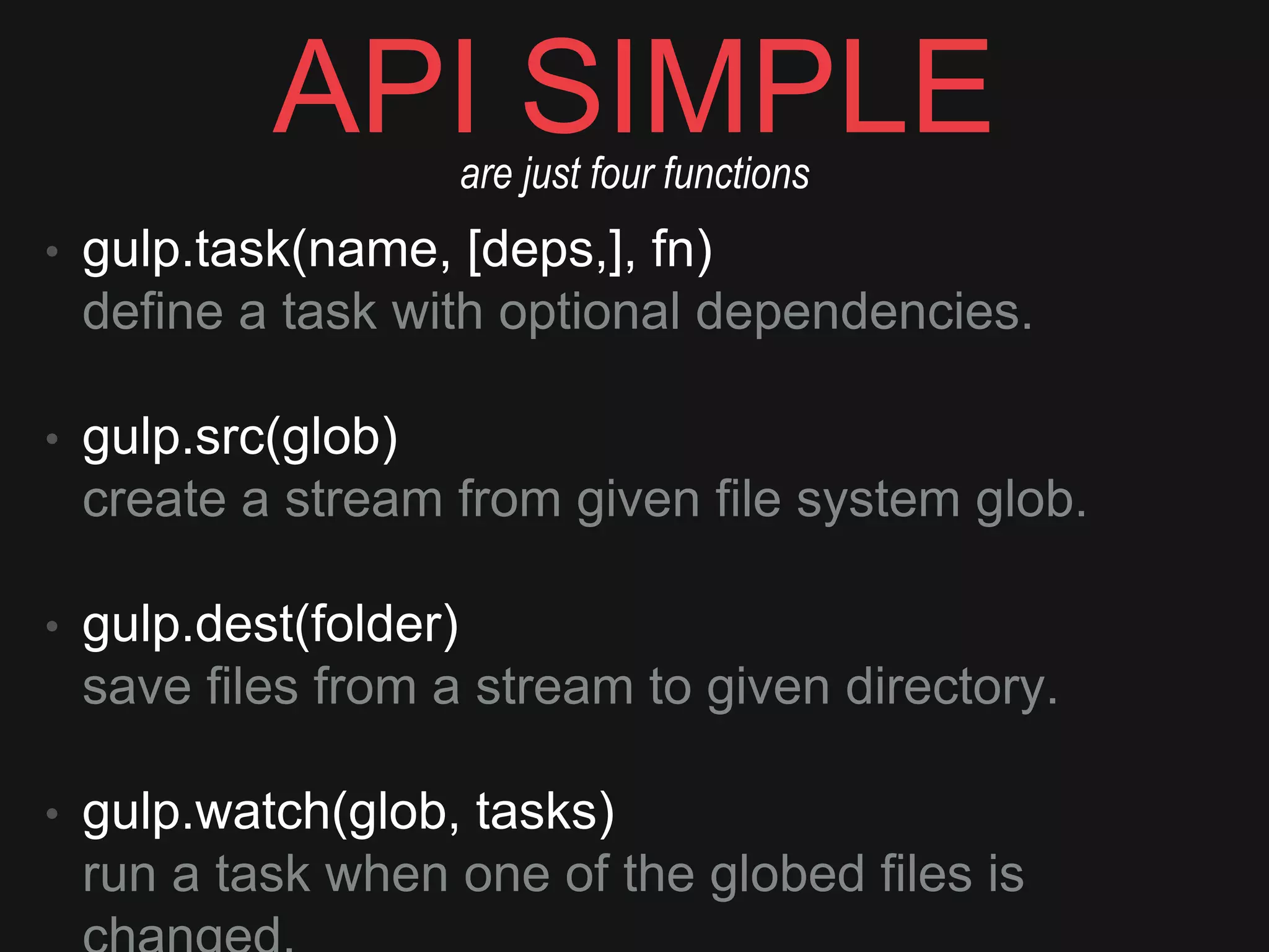 API SIMPLE
• gulp.task(name, [deps,], fn) 
deﬁne a task with optional dependencies. 
• gulp.src(glob) 
create a stream from given ﬁle system glob. 
• gulp.dest(folder) 
save ﬁles from a stream to given directory. 
• gulp.watch(glob, tasks) 
run a task when one of the globed ﬁles is changed.
are just four functions
 
