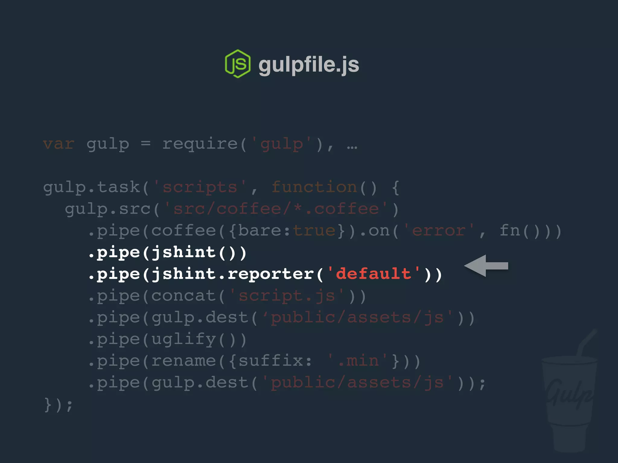 var gulp = require('gulp'), …
gulp.task('scripts', function() {
gulp.src('src/js/*.js')
.pipe(jshint())
.pipe(jshint.reporter('default'))
.pipe(concat('script.js'))
.pipe(gulp.dest('public/assets/js'))
.pipe(uglify())
.pipe(rename({suffix: '.min'}))
.pipe(gulp.dest('public/assets/js'));
});
gulpﬁle.js
 