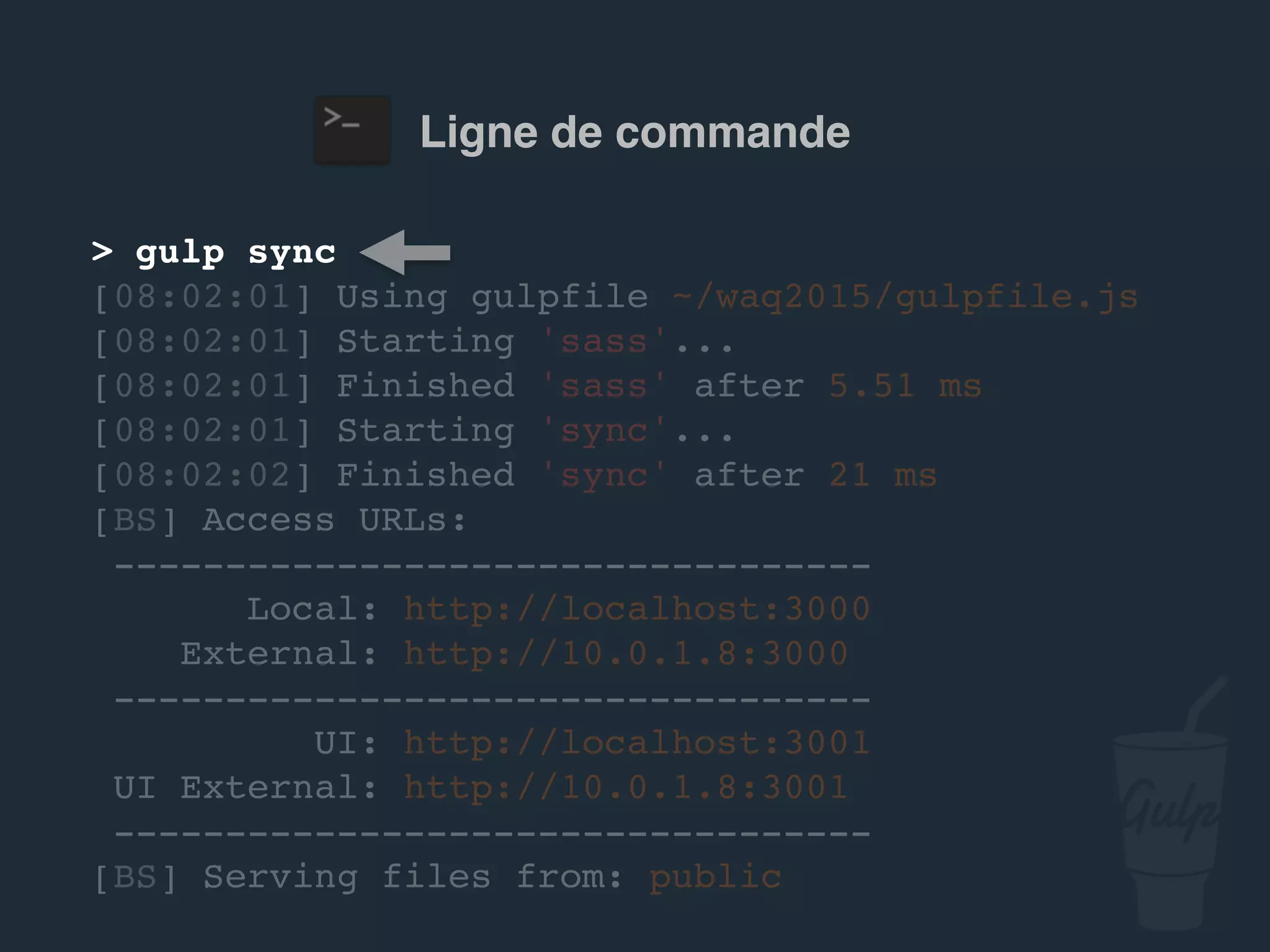 Ligne de commande
> gulp sync
[08:02:01] Using gulpfile ~/…/gulpfile.js
[08:02:01] Starting 'sass'...
[08:02:01] Finished 'sass' after 5.51 ms
[08:02:01] Starting 'sync'...
[08:02:02] Finished 'sync' after 21 ms
[BS] Access URLs:
----------------------------------
Local: http://localhost:3000
External: http://10.0.1.8:3000
----------------------------------
UI: http://localhost:3001
UI External: http://10.0.1.8:3001
----------------------------------
[BS] Serving files from: public
 