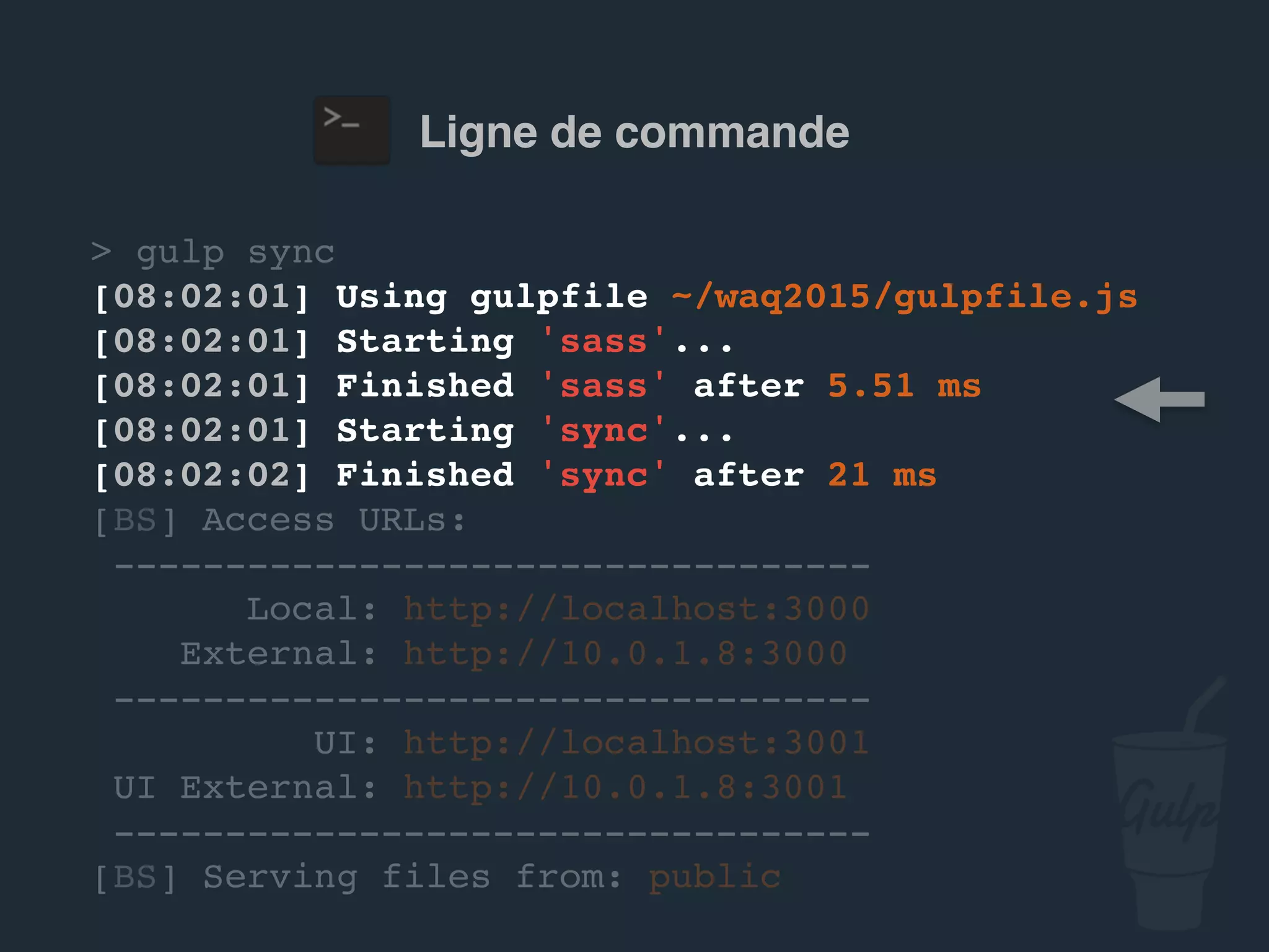 Ligne de commande
> gulp sync
[08:02:01] Using gulpfile ~/…/gulpfile.js
[08:02:01] Starting 'sass'...
[08:02:01] Finished 'sass' after 5.51 ms
[08:02:01] Starting 'sync'...
[08:02:02] Finished 'sync' after 21 ms
[BS] Access URLs:
----------------------------------
Local: http://localhost:3000
External: http://10.0.1.8:3000
----------------------------------
UI: http://localhost:3001
UI External: http://10.0.1.8:3001
----------------------------------
[BS] Serving files from: public
 