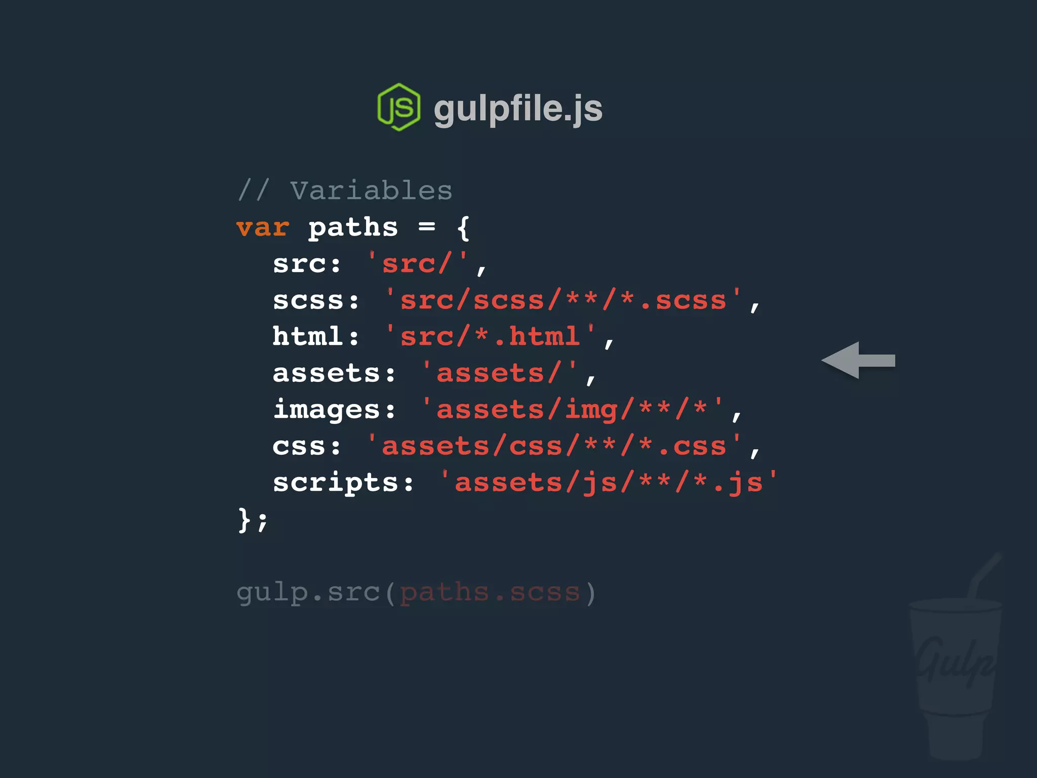 // Variables
var paths = {
src: 'src/',
scss: 'src/scss/**/*.scss',
html: 'src/*.html',
assets: 'assets/',
images: 'assets/img/**/*',
css: 'assets/css/**/*.css',
scripts: 'assets/js/**/*.js'
};
gulp.src(paths.scss)
gulpﬁle.js
 