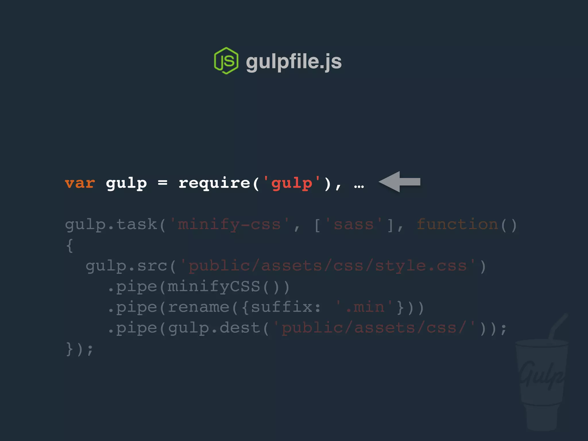 var gulp = require('gulp'), …
gulp.task('minify-css', ['sass'], function()
{
gulp.src('public/assets/css/style.css')
.pipe(csso())
.pipe(rename({suffix: '.min'}))
.pipe(gulp.dest('public/assets/css/'));
});
gulpﬁle.js
 