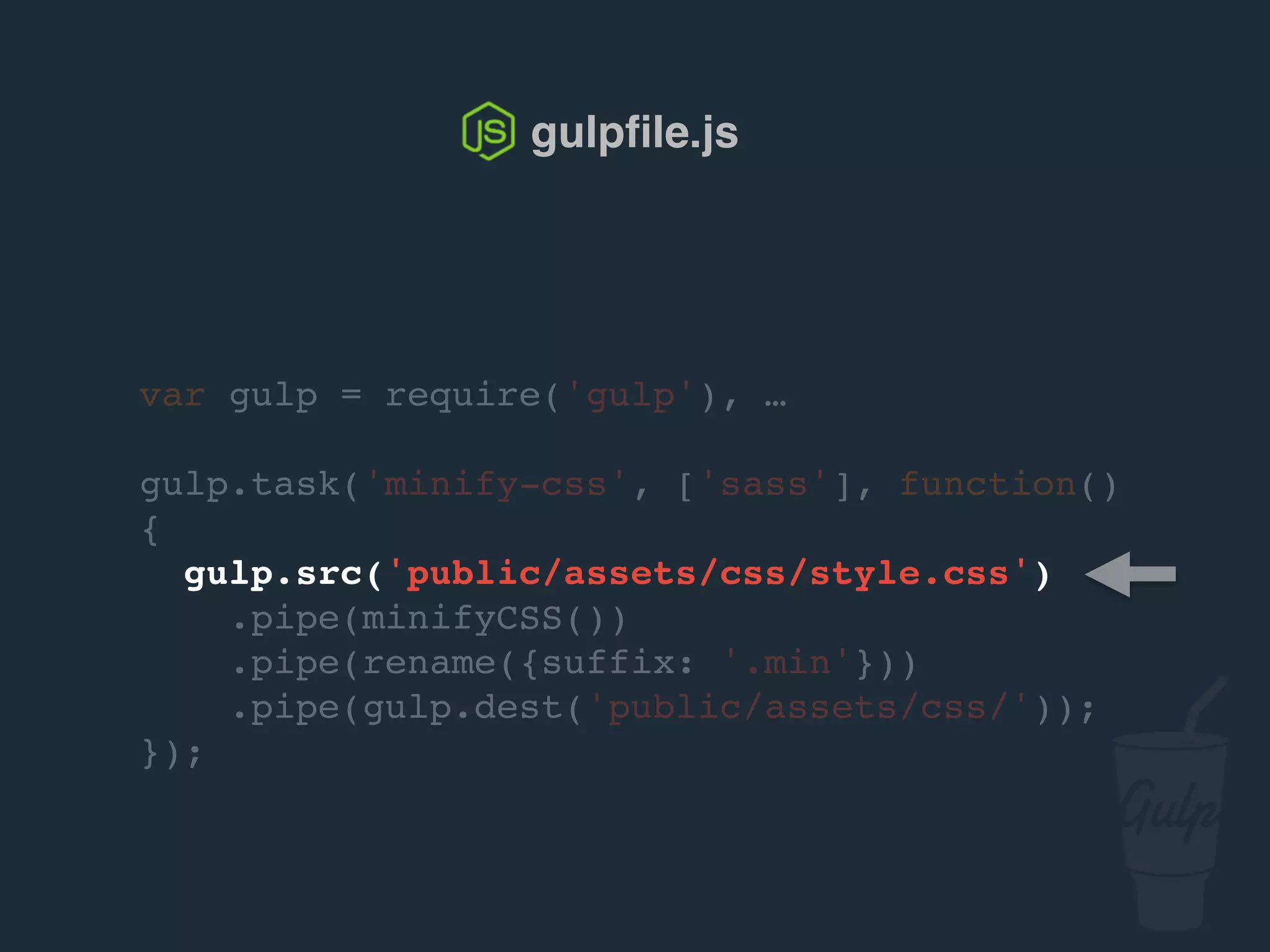 var gulp = require('gulp'), …
gulp.task('minify-css', ['sass'], function()
{
gulp.src('public/assets/css/style.css')
.pipe(csso())
.pipe(rename({suffix: '.min'}))
.pipe(gulp.dest('public/assets/css/'));
});
gulpﬁle.js
 