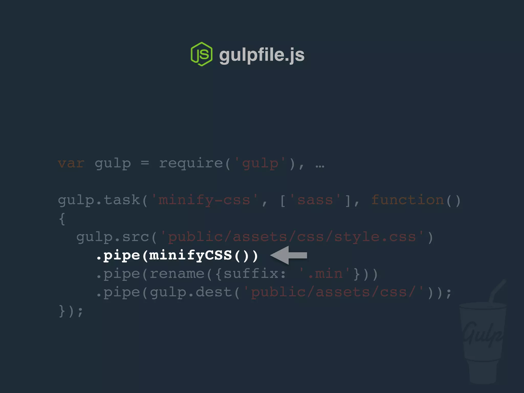 var gulp = require('gulp'), …
gulp.task('minify-css', ['sass'], function()
{
gulp.src('public/assets/css/style.css')
.pipe(csso())
.pipe(rename({suffix: '.min'}))
.pipe(gulp.dest('public/assets/css/'));
});
gulpﬁle.js
 