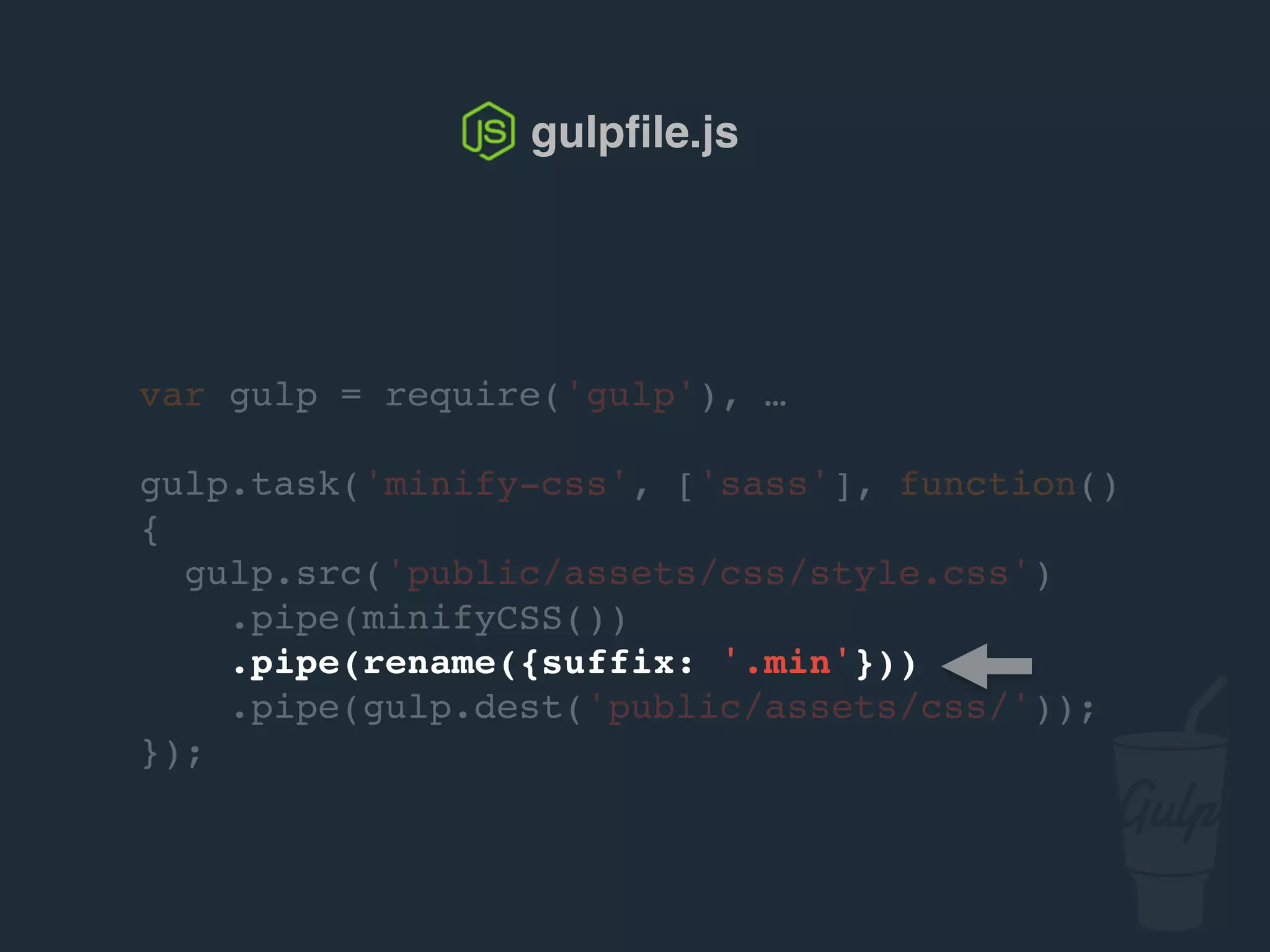 var gulp = require('gulp'), …
gulp.task('minify-css', ['sass'], function()
{
gulp.src('public/assets/css/style.css')
.pipe(csso())
.pipe(rename({suffix: '.min'}))
.pipe(gulp.dest('public/assets/css/'));
});
gulpﬁle.js
 