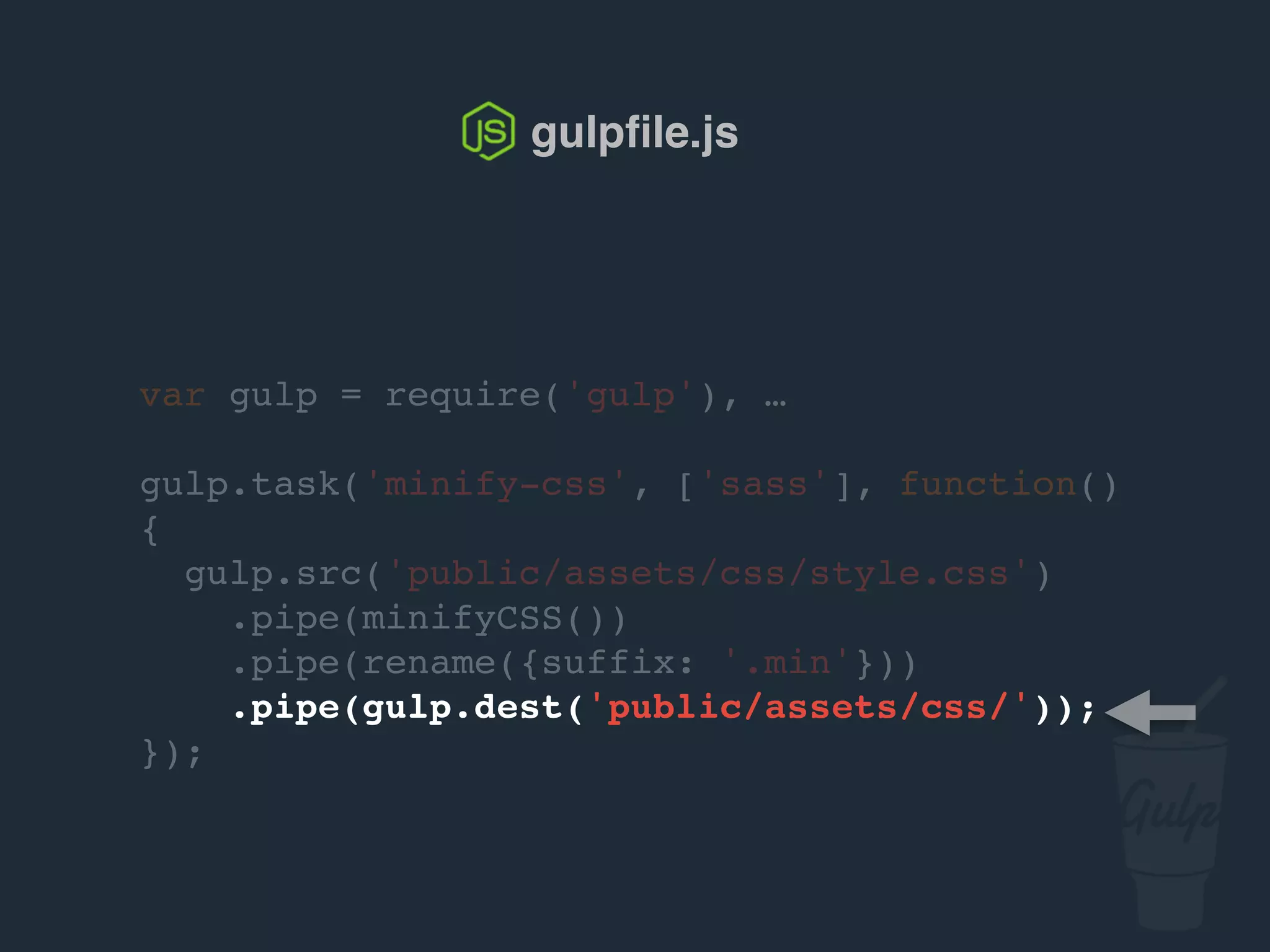var gulp = require('gulp'), …
gulp.task('minify-css', ['sass'], function()
{
gulp.src('public/assets/css/style.css')
.pipe(csso())
.pipe(rename({suffix: '.min'}))
.pipe(gulp.dest('public/assets/css/'));
});
gulpﬁle.js
 