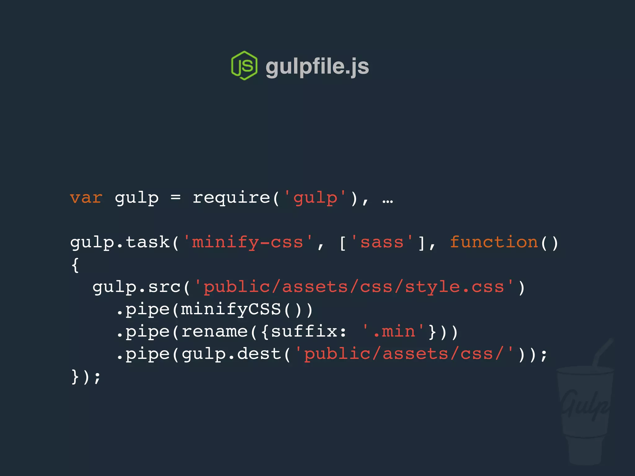 var gulp = require('gulp'), …
gulp.task('minify-css', ['sass'], function()
{
gulp.src('public/assets/css/style.css')
.pipe(csso())
.pipe(rename({suffix: '.min'}))
.pipe(gulp.dest('public/assets/css/'));
});
gulpﬁle.js
 