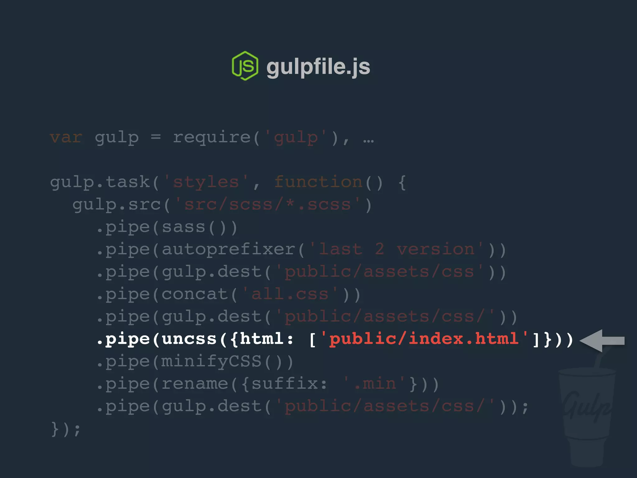 var gulp = require('gulp'), …
gulp.task('styles', function() {
gulp.src('src/scss/*.scss')
.pipe(sass())
.pipe(autoprefixer('last 2 version'))
.pipe(gulp.dest('public/assets/css'))
.pipe(concat('all.css'))
.pipe(gulp.dest('public/assets/css/'))
.pipe(uncss({html: ['public/index.html']}))
.pipe(csso())
.pipe(rename({suffix: '.min'}))
.pipe(gulp.dest('public/assets/css/'));
});
gulpﬁle.js
 