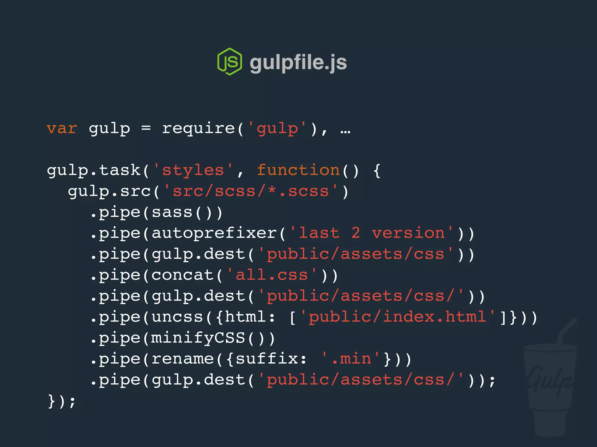 var gulp = require('gulp'), …
gulp.task('styles', function() {
gulp.src('src/scss/*.scss')
.pipe(sass())
.pipe(autoprefixer('last 2 version'))
.pipe(gulp.dest('public/assets/css'))
.pipe(concat('all.css'))
.pipe(gulp.dest('public/assets/css/'))
.pipe(uncss({html: ['public/index.html']}))
.pipe(csso())
.pipe(rename({suffix: '.min'}))
.pipe(gulp.dest('public/assets/css/'));
});
gulpﬁle.js
 