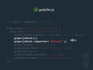 var gulp = require('gulp'), …
gulp.task('scripts', function() {
gulp.src('src/js/*.js')
.pipe(jshint())
.pipe(jshint.reporter('default'))
.pipe(concat('script.js'))
.pipe(gulp.dest('public/assets/js'))
.pipe(uglify())
.pipe(rename({suffix: '.min'}))
.pipe(gulp.dest('public/assets/js'));
});
gulpﬁle.js
 