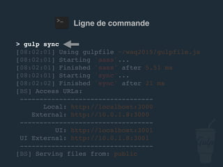 Ligne de commande
> gulp sync
[08:02:01] Using gulpfile ~/…/gulpfile.js
[08:02:01] Starting 'sass'...
[08:02:01] Finished 'sass' after 5.51 ms
[08:02:01] Starting 'sync'...
[08:02:02] Finished 'sync' after 21 ms
[BS] Access URLs:
----------------------------------
Local: http://localhost:3000
External: http://10.0.1.8:3000
----------------------------------
UI: http://localhost:3001
UI External: http://10.0.1.8:3001
----------------------------------
[BS] Serving files from: public
 