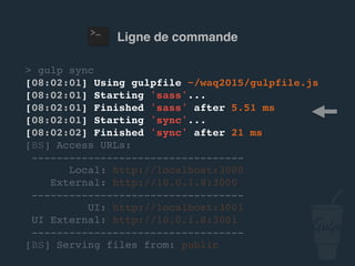 Ligne de commande
> gulp sync
[08:02:01] Using gulpfile ~/…/gulpfile.js
[08:02:01] Starting 'sass'...
[08:02:01] Finished 'sass' after 5.51 ms
[08:02:01] Starting 'sync'...
[08:02:02] Finished 'sync' after 21 ms
[BS] Access URLs:
----------------------------------
Local: http://localhost:3000
External: http://10.0.1.8:3000
----------------------------------
UI: http://localhost:3001
UI External: http://10.0.1.8:3001
----------------------------------
[BS] Serving files from: public
 