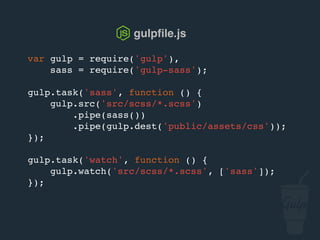 var gulp = require('gulp'),
sass = require('gulp-sass');
gulp.task('sass', function () {
gulp.src('src/scss/*.scss')
.pipe(sass())
.pipe(gulp.dest('public/assets/css'));
});
gulp.task('watch', function () {
gulp.watch('src/scss/*.scss', ['sass']);
});
gulpﬁle.js
 