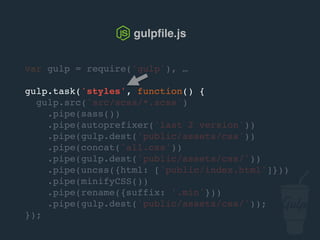 var gulp = require('gulp'), …
gulp.task('styles', function() {
gulp.src('src/scss/*.scss')
.pipe(sass())
.pipe(autoprefixer('last 2 version'))
.pipe(gulp.dest('public/assets/css'))
.pipe(concat('all.css'))
.pipe(gulp.dest('public/assets/css/'))
.pipe(uncss({html: ['public/index.html']}))
.pipe(csso())
.pipe(rename({suffix: '.min'}))
.pipe(gulp.dest('public/assets/css/'));
});
gulpﬁle.js
 