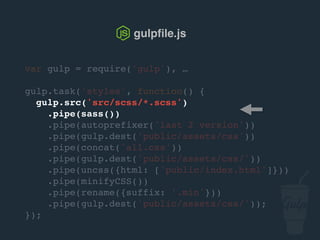 var gulp = require('gulp'), …
gulp.task('styles', function() {
gulp.src('src/scss/*.scss')
.pipe(sass())
.pipe(autoprefixer('last 2 version'))
.pipe(gulp.dest('public/assets/css'))
.pipe(concat('all.css'))
.pipe(gulp.dest('public/assets/css/'))
.pipe(uncss({html: ['public/index.html']}))
.pipe(csso())
.pipe(rename({suffix: '.min'}))
.pipe(gulp.dest('public/assets/css/'));
});
gulpﬁle.js
 