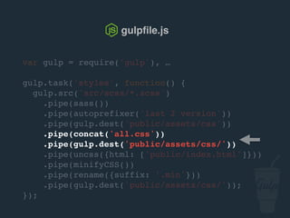 var gulp = require('gulp'), …
gulp.task('styles', function() {
gulp.src('src/scss/*.scss')
.pipe(sass())
.pipe(autoprefixer('last 2 version'))
.pipe(gulp.dest('public/assets/css'))
.pipe(concat('all.css'))
.pipe(gulp.dest('public/assets/css/'))
.pipe(uncss({html: ['public/index.html']}))
.pipe(csso())
.pipe(rename({suffix: '.min'}))
.pipe(gulp.dest('public/assets/css/'));
});
gulpﬁle.js
 