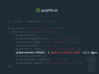 var gulp = require('gulp'), …
gulp.task('styles', function() {
gulp.src('src/scss/*.scss')
.pipe(sass())
.pipe(autoprefixer('last 2 version'))
.pipe(gulp.dest('public/assets/css'))
.pipe(concat('all.css'))
.pipe(gulp.dest('public/assets/css/'))
.pipe(uncss({html: ['public/index.html']}))
.pipe(csso())
.pipe(rename({suffix: '.min'}))
.pipe(gulp.dest('public/assets/css/'));
});
gulpﬁle.js
 