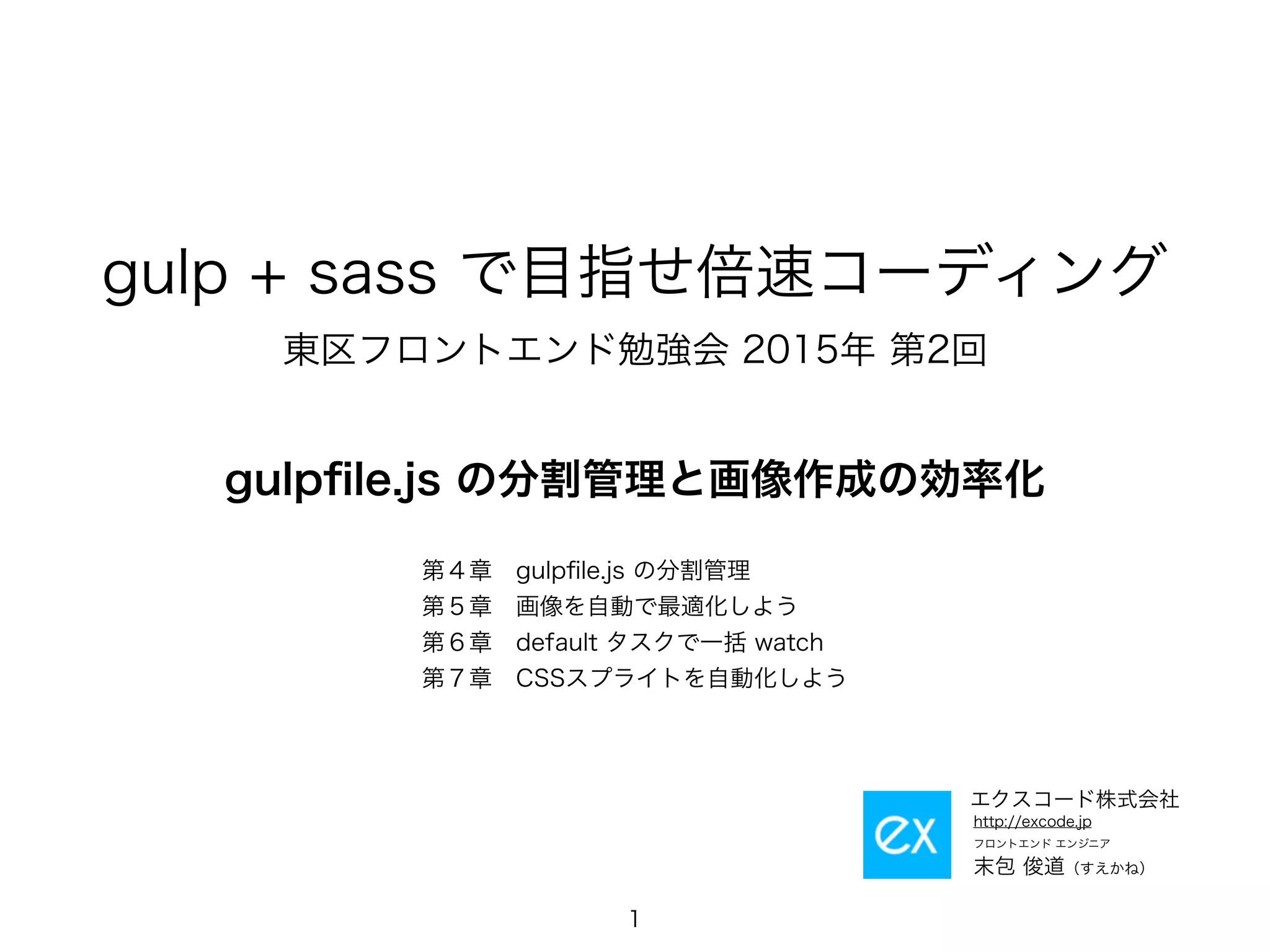 gulp + sass で目指せ倍速コーディング
東区フロントエンド勉強会 2015年 第2回
gulpﬁle.js の分割管理と画像作成の効率化
1
フロントエンド エンジニア
末包 俊道（すえかね）
http://excode.jp
エクスコード株式会社
第４章　gulpﬁle.js の分割管理
第５章　画像を自動で最適化しよう
第６章　default タスクで一括 watch
第７章　CSSスプライトを自動化しよう
 