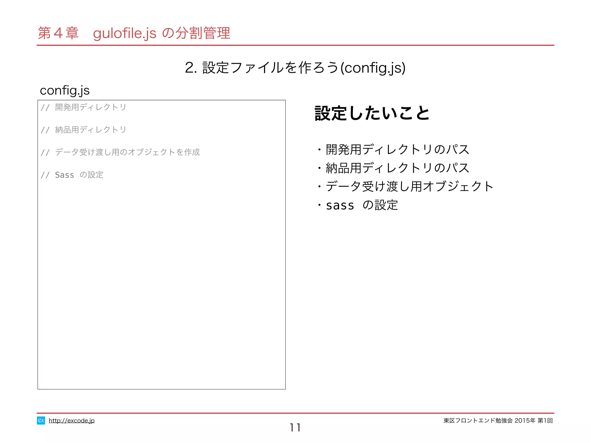 東区フロントエンド勉強会 2015年 第1回
11
// 開発用ディレクトリ
// 納品用ディレクトリ
// データ受け渡し用のオブジェクトを作成
// Sass の設定
conﬁg.js
http://excode.jp
第４章　guloﬁle.js の分割管理
2. 設定ファイルを作ろう(conﬁg.js)
・開発用ディレクトリのパス
・納品用ディレクトリのパス
・データ受け渡し用オブジェクト
・sass の設定
設定したいこと
 