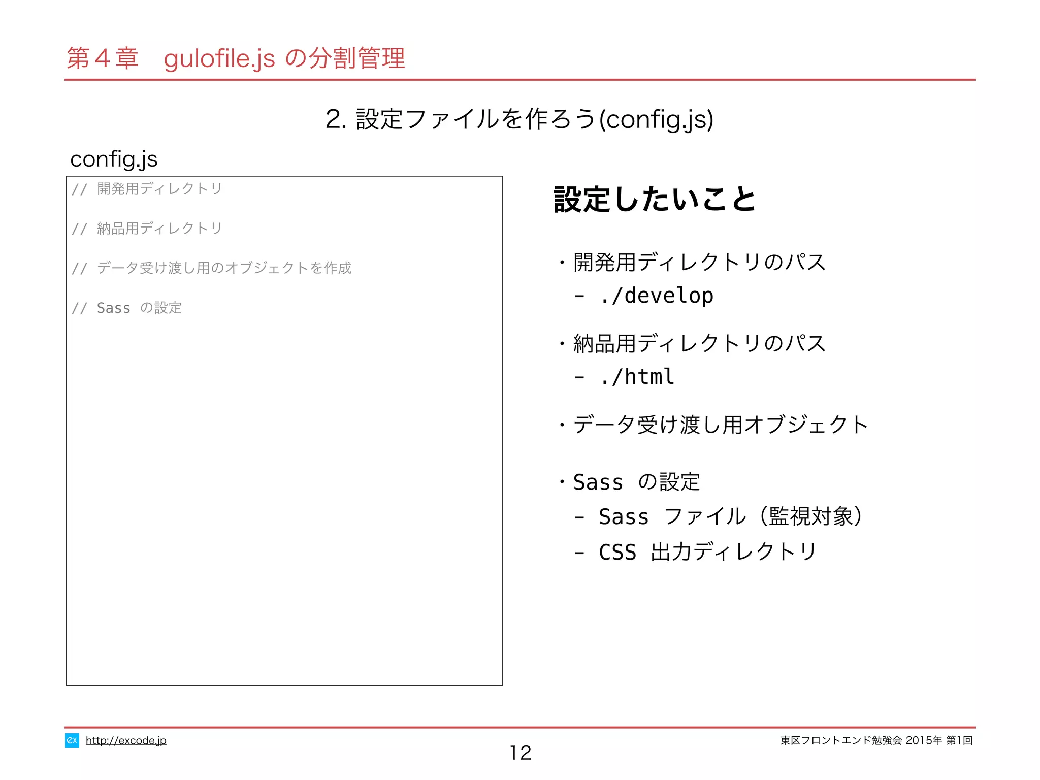 東区フロントエンド勉強会 2015年 第1回
12
// 開発用ディレクトリ
// 納品用ディレクトリ
// データ受け渡し用のオブジェクトを作成
// Sass の設定
conﬁg.js
http://excode.jp
第４章　guloﬁle.js の分割管理
2. 設定ファイルを作ろう(conﬁg.js)
・開発用ディレクトリのパス
　- ./develop
・納品用ディレクトリのパス
　- ./html
・データ受け渡し用オブジェクト
・Sass の設定
　- Sass ファイル（監視対象）
　- CSS 出力ディレクトリ
設定したいこと
 