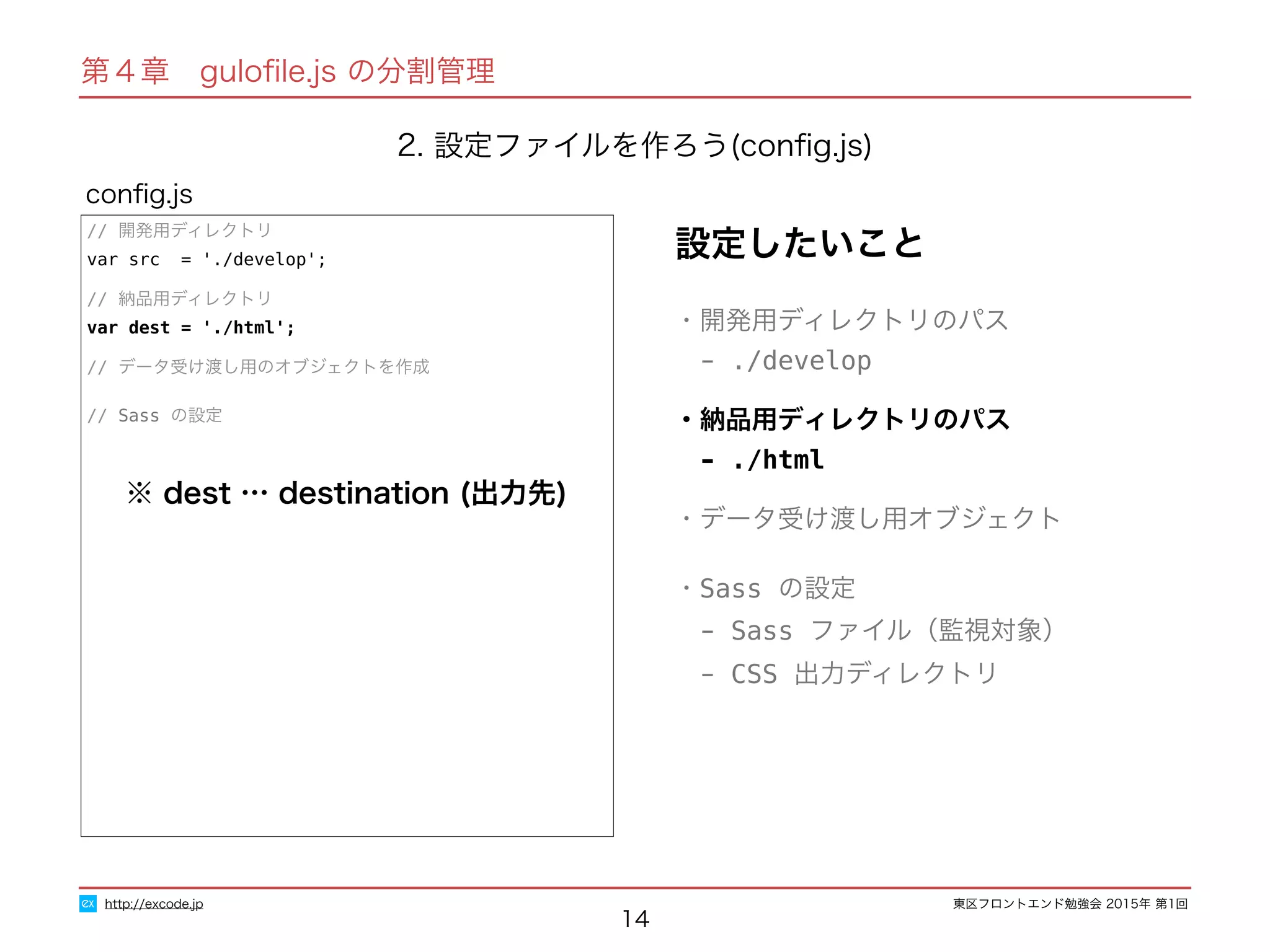 東区フロントエンド勉強会 2015年 第1回
14
// 開発用ディレクトリ
var src = './develop';
// 納品用ディレクトリ
var dest = './html';
// データ受け渡し用のオブジェクトを作成
// Sass の設定
conﬁg.js
http://excode.jp
第４章　guloﬁle.js の分割管理
2. 設定ファイルを作ろう(conﬁg.js)
設定したいこと
・開発用ディレクトリのパス
　- ./develop
・納品用ディレクトリのパス
　- ./html
・データ受け渡し用オブジェクト
・Sass の設定
　- Sass ファイル（監視対象）
　- CSS 出力ディレクトリ
※ dest … destination (出力先)
 