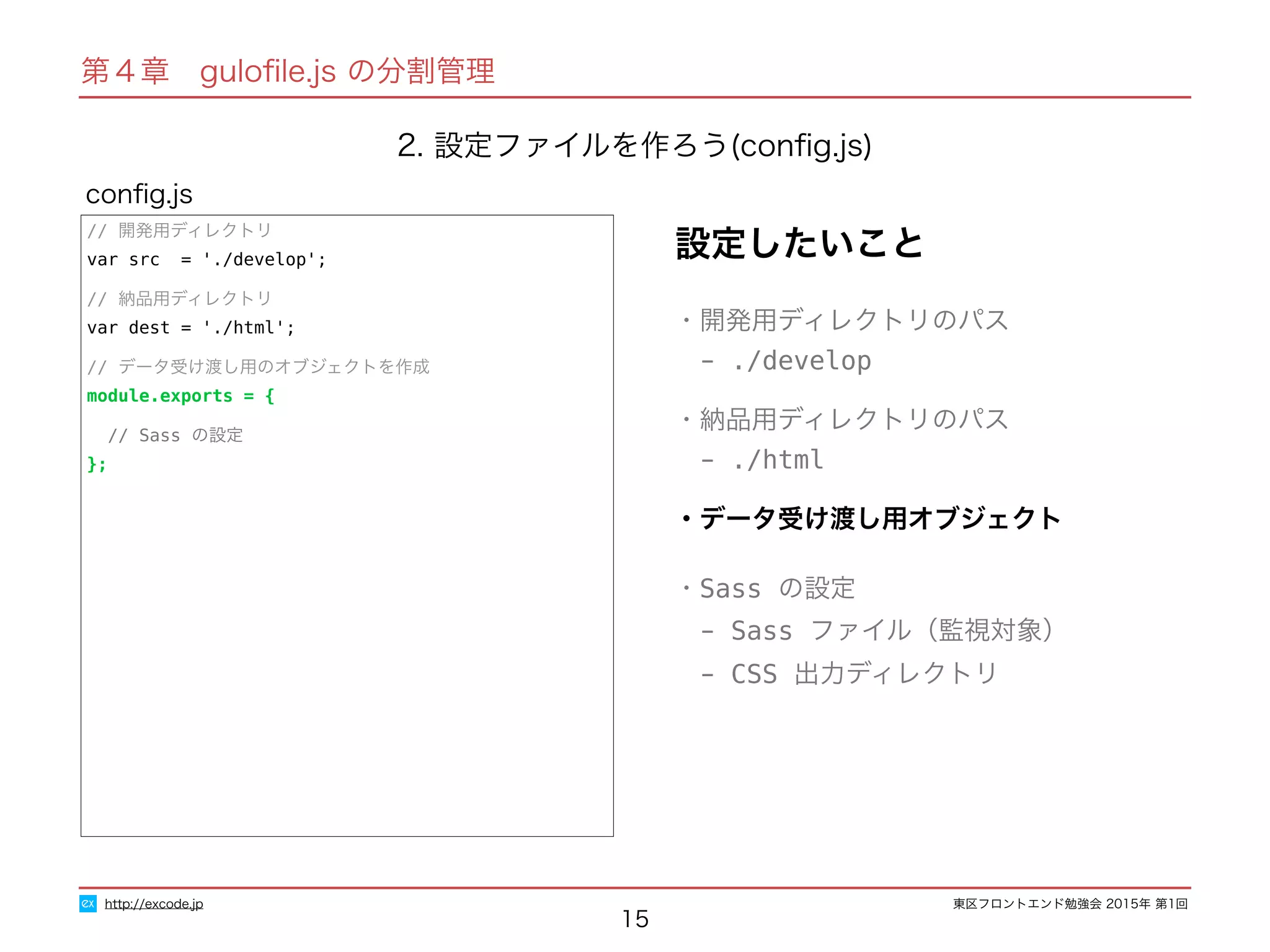 東区フロントエンド勉強会 2015年 第1回
15
conﬁg.js
http://excode.jp
第４章　guloﬁle.js の分割管理
2. 設定ファイルを作ろう(conﬁg.js)
設定したいこと
・開発用ディレクトリのパス
　- ./develop
・納品用ディレクトリのパス
　- ./html
・データ受け渡し用オブジェクト
・Sass の設定
　- Sass ファイル（監視対象）
　- CSS 出力ディレクトリ
// 開発用ディレクトリ
var src = './develop';
// 納品用ディレクトリ
var dest = './html';
// データ受け渡し用のオブジェクトを作成
module.exports = {
// Sass の設定
};
 