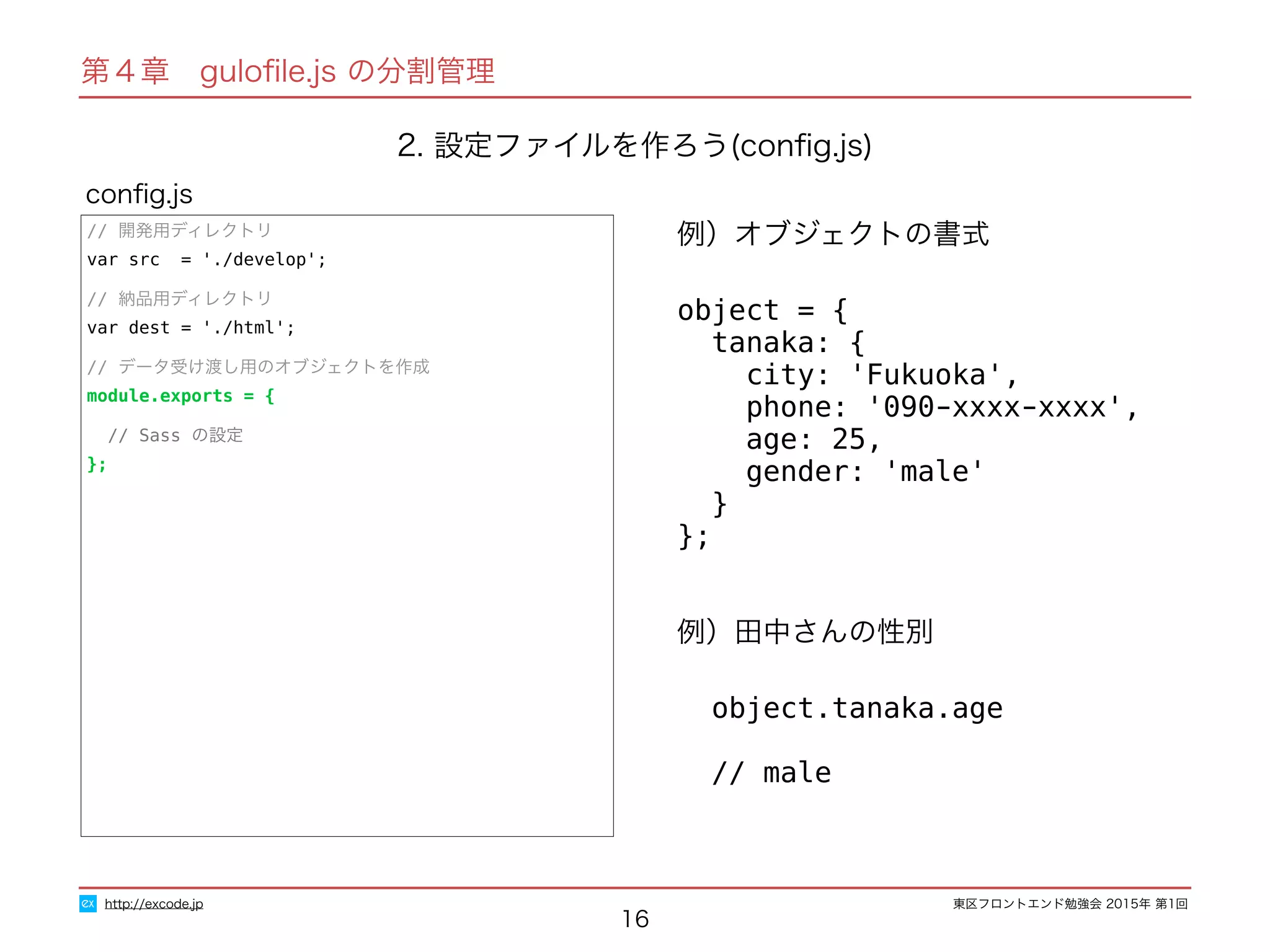 東区フロントエンド勉強会 2015年 第1回
16
// 開発用ディレクトリ
var src = './develop';
// 納品用ディレクトリ
var dest = './html';
// データ受け渡し用のオブジェクトを作成
module.exports = {
// Sass の設定
};
conﬁg.js
http://excode.jp
第４章　guloﬁle.js の分割管理
2. 設定ファイルを作ろう(conﬁg.js)
例）オブジェクトの書式
object = {
tanaka: {
city: 'Fukuoka',
phone: '090-xxxx-xxxx',
age: 25,
gender: 'male'
}
};
例）田中さんの性別
object.tanaka.age
// male
 