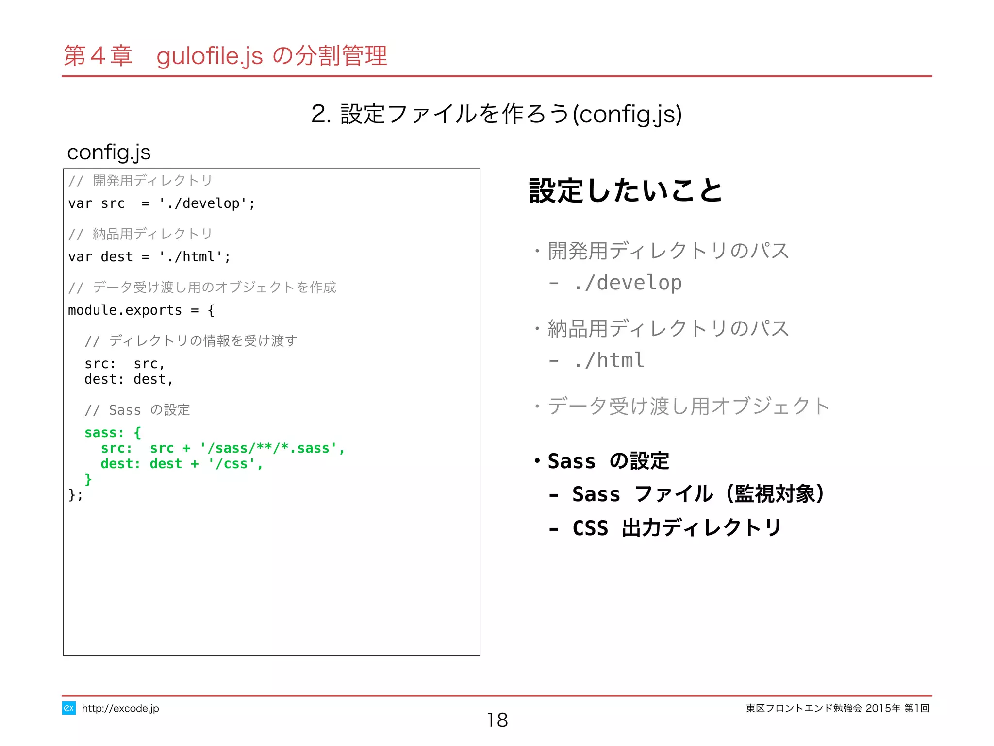 東区フロントエンド勉強会 2015年 第1回
18
// 開発用ディレクトリ
var src = './develop';
// 納品用ディレクトリ
var dest = './html';
// データ受け渡し用のオブジェクトを作成
module.exports = {
// ディレクトリの情報を受け渡す
src: src,
dest: dest,
// Sass の設定
sass: {
src: src + '/sass/**/*.sass',
dest: dest + '/css',
}
};
conﬁg.js
http://excode.jp
第４章　guloﬁle.js の分割管理
2. 設定ファイルを作ろう(conﬁg.js)
設定したいこと
・開発用ディレクトリのパス
　- ./develop
・納品用ディレクトリのパス
　- ./html
・データ受け渡し用オブジェクト
・Sass の設定
　- Sass ファイル（監視対象）
　- CSS 出力ディレクトリ
 