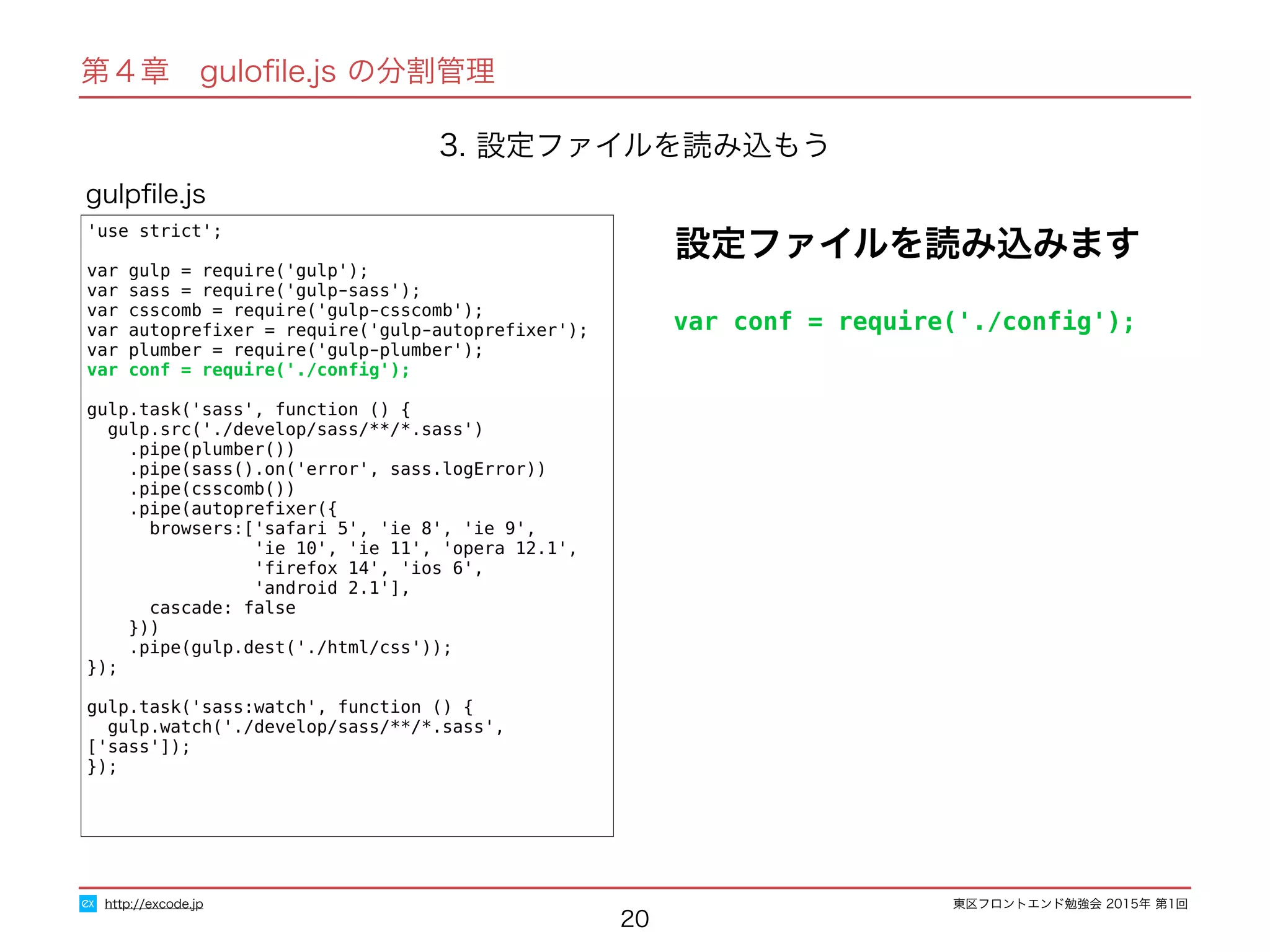 東区フロントエンド勉強会 2015年 第1回
20
'use strict';
var gulp = require('gulp');
var sass = require('gulp-sass');
var csscomb = require('gulp-csscomb');
var autopreﬁxer = require('gulp-autopreﬁxer');
var plumber = require('gulp-plumber');
var conf = require('./conﬁg');
gulp.task('sass', function () {
gulp.src('./develop/sass/**/*.sass')
.pipe(plumber())
.pipe(sass().on('error', sass.logError))
.pipe(csscomb())
.pipe(autopreﬁxer({
browsers:['safari 5', 'ie 8', 'ie 9',
'ie 10', 'ie 11', 'opera 12.1',
'ﬁrefox 14', 'ios 6',
'android 2.1'],
cascade: false
}))
.pipe(gulp.dest('./html/css'));
});
gulp.task('sass:watch', function () {
gulp.watch('./develop/sass/**/*.sass', ['sass']);
});
gulpﬁle.js
http://excode.jp
第４章　guloﬁle.js の分割管理
3. 設定ファイルを読み込もう
設定ファイルを読み込みます
var conf = require('./conﬁg');
 