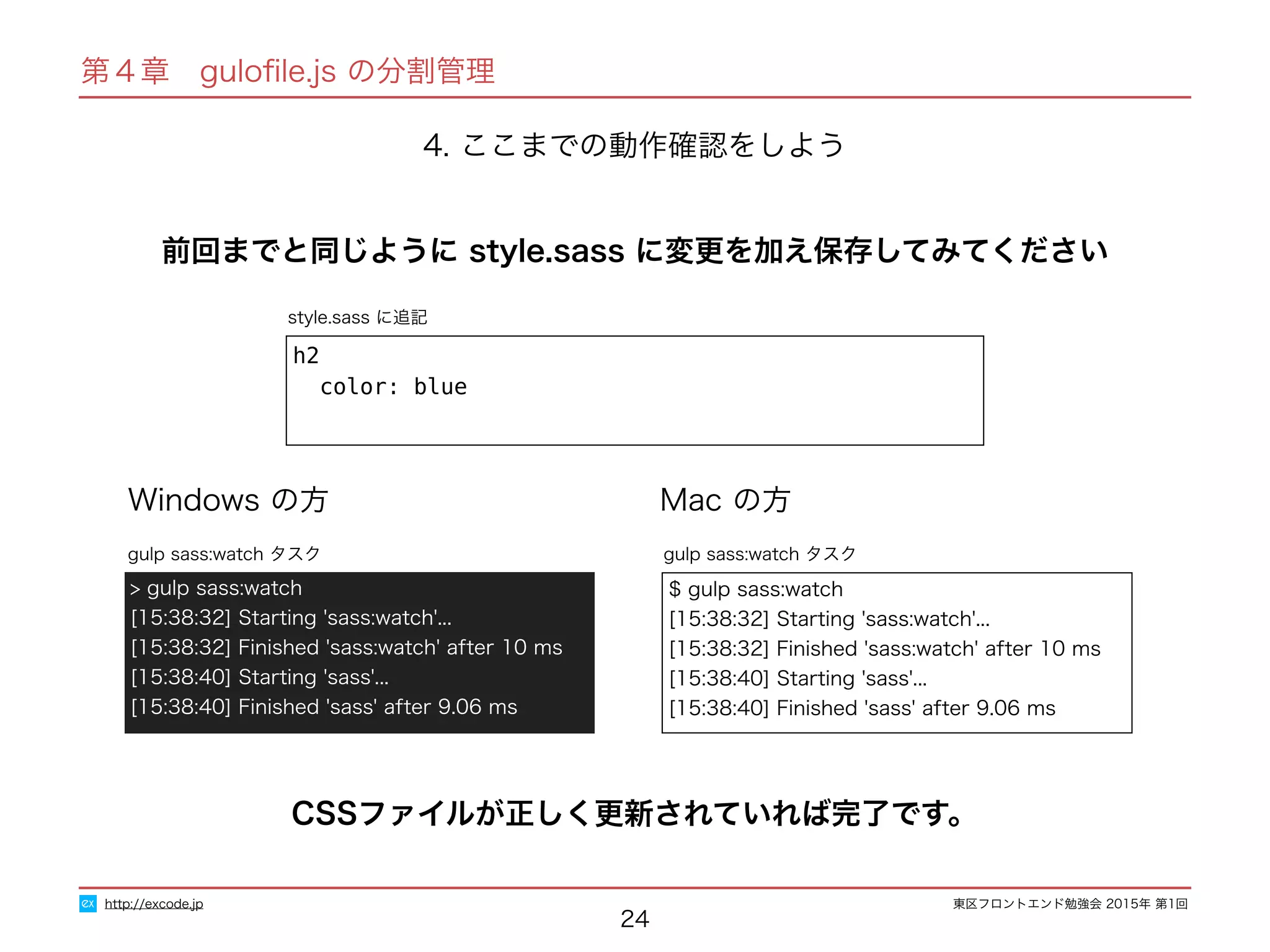 東区フロントエンド勉強会 2015年 第1回
24
http://excode.jp
第４章　guloﬁle.js の分割管理
4. ここまでの動作確認をしよう
style.sass に追記
前回までと同じように style.sass に変更を加え保存してみてください
h2
color: blue
Windows の方 Mac の方
$ gulp sass:watch
[15:38:32] Starting 'sass:watch'...
[15:38:32] Finished 'sass:watch' after 10 ms
[15:38:40] Starting 'sass'...
[15:38:40] Finished 'sass' after 9.06 ms
gulp sass:watch タスク
> gulp sass:watch
[15:38:32] Starting 'sass:watch'...
[15:38:32] Finished 'sass:watch' after 10 ms
[15:38:40] Starting 'sass'...
[15:38:40] Finished 'sass' after 9.06 ms
gulp sass:watch タスク
CSSファイルが正しく更新されていれば完了です。
 