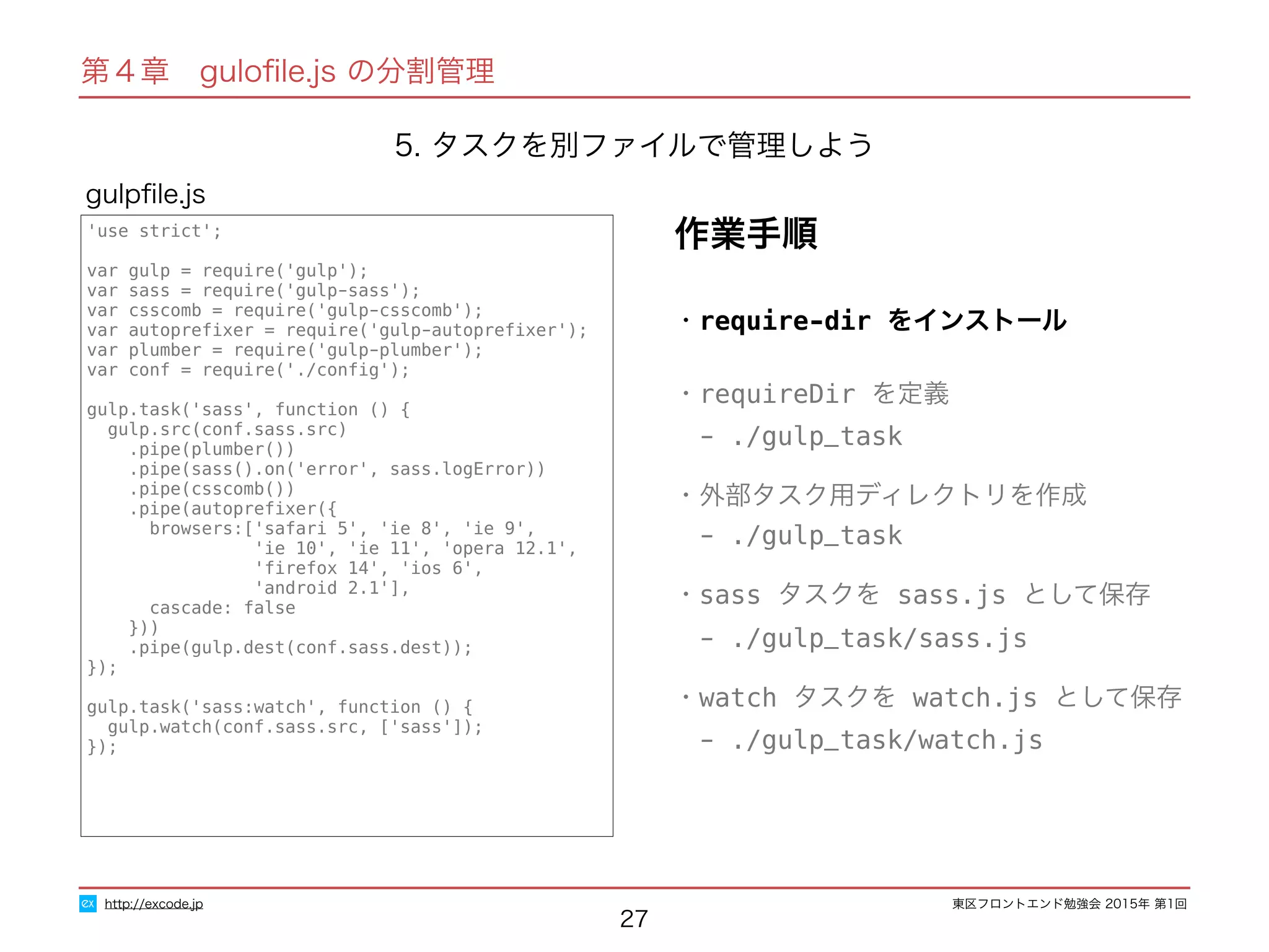 東区フロントエンド勉強会 2015年 第1回
27
'use strict';
var gulp = require('gulp');
var sass = require('gulp-sass');
var csscomb = require('gulp-csscomb');
var autopreﬁxer = require('gulp-autopreﬁxer');
var plumber = require('gulp-plumber');
var conf = require('./conﬁg');
gulp.task('sass', function () {
gulp.src(conf.sass.src)
.pipe(plumber())
.pipe(sass().on('error', sass.logError))
.pipe(csscomb())
.pipe(autopreﬁxer({
browsers:['safari 5', 'ie 8', 'ie 9',
'ie 10', 'ie 11', 'opera 12.1',
'ﬁrefox 14', 'ios 6',
'android 2.1'],
cascade: false
}))
.pipe(gulp.dest(conf.sass.dest));
});
gulp.task('sass:watch', function () {
gulp.watch(conf.sass.src, ['sass']);
});
gulpﬁle.js
http://excode.jp
第４章　guloﬁle.js の分割管理
作業手順
5. タスクを別ファイルで管理しよう
・require-dir をインストール
・requireDir を定義
　- ./gulp_task
・外部タスク用ディレクトリを作成
　- ./gulp_task
・sass タスクを sass.js として保存
　- ./gulp_task/sass.js
・watch タスクを watch.js として保存
　- ./gulp_task/watch.js
 