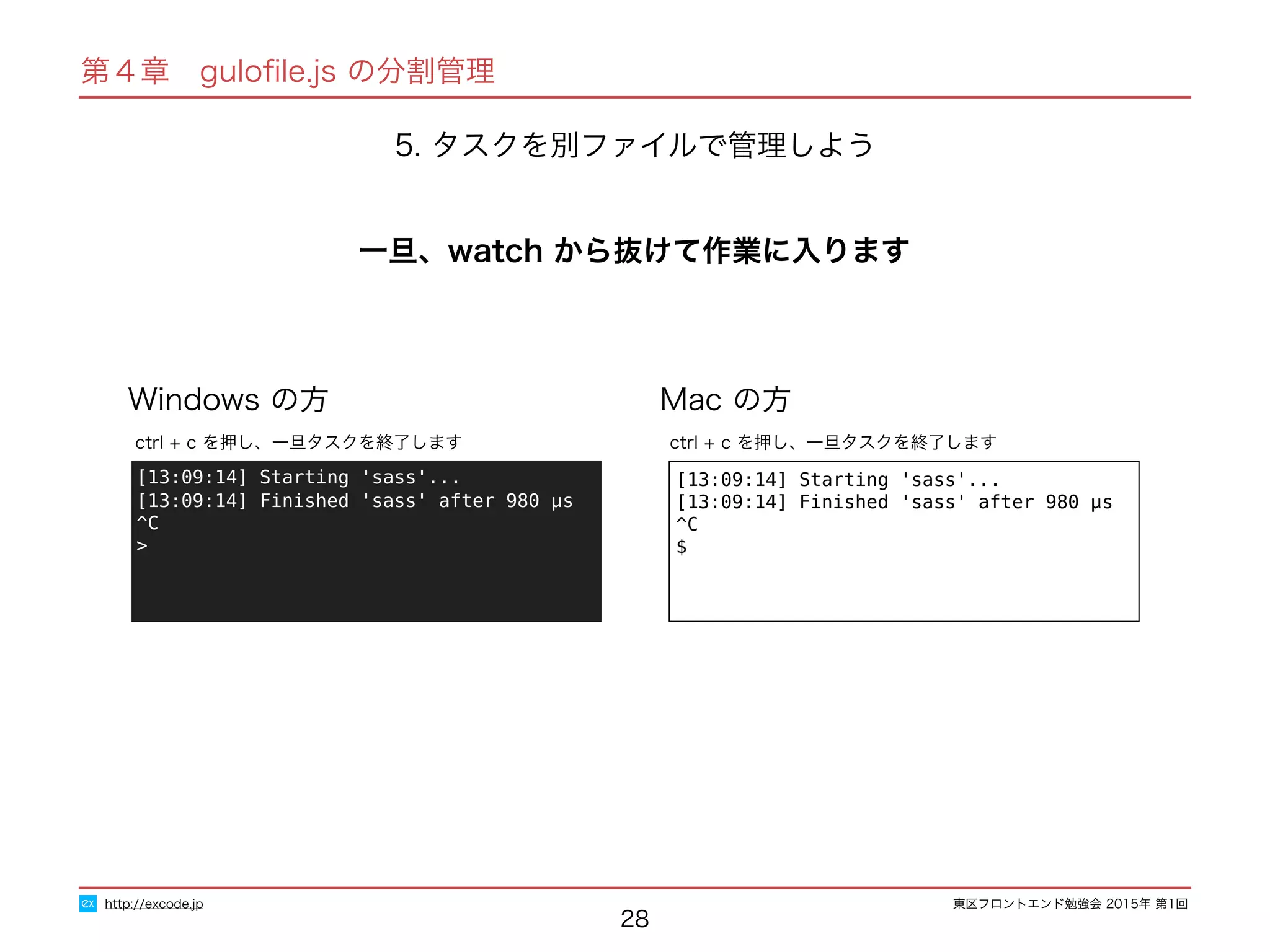 東区フロントエンド勉強会 2015年 第1回
28
http://excode.jp
第４章　guloﬁle.js の分割管理
5. タスクを別ファイルで管理しよう
一旦、watch から抜けて作業に入ります
Windows の方 Mac の方
[13:09:14] Starting 'sass'...
[13:09:14] Finished 'sass' after 980 μs
^C
$
ctrl + c を押し、一旦タスクを終了します
[13:09:14] Starting 'sass'...
[13:09:14] Finished 'sass' after 980 μs
^C
>
ctrl + c を押し、一旦タスクを終了します
 