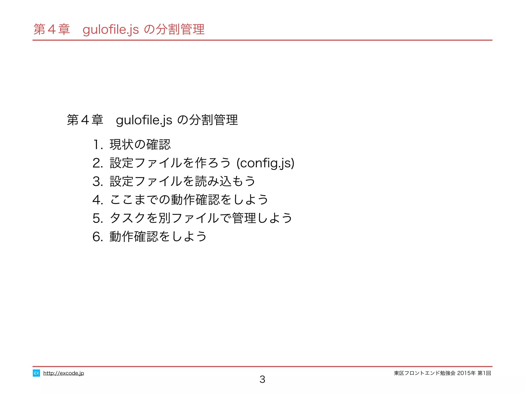 東区フロントエンド勉強会 2015年 第1回
第４章　guloﬁle.js の分割管理
1. 現状の確認
2. 設定ファイルを作ろう (conﬁg.js)
3. 設定ファイルを読み込もう
4. ここまでの動作確認をしよう
5. タスクを別ファイルで管理しよう
6. 動作確認をしよう
3
http://excode.jp
第４章　guloﬁle.js の分割管理
 