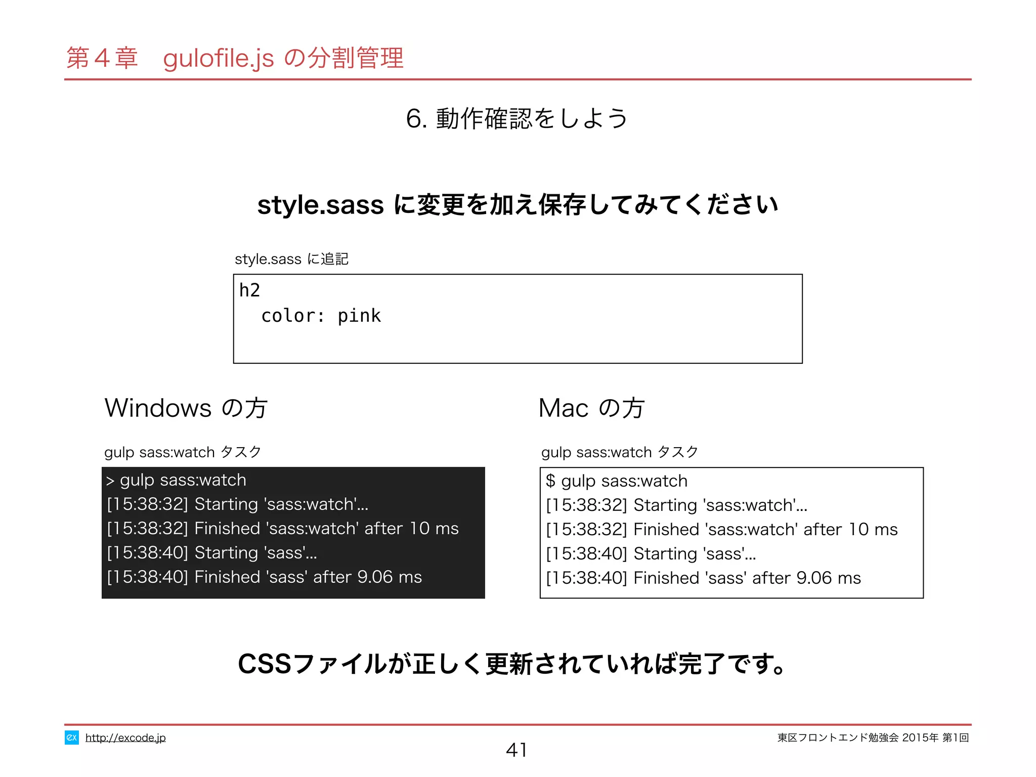 東区フロントエンド勉強会 2015年 第1回
41
http://excode.jp
第４章　guloﬁle.js の分割管理
6. 動作確認をしよう
style.sass に追記
style.sass に変更を加え保存してみてください
h2
color: pink
Windows の方 Mac の方
$ gulp sass:watch
[15:38:32] Starting 'sass:watch'...
[15:38:32] Finished 'sass:watch' after 10 ms
[15:38:40] Starting 'sass'...
[15:38:40] Finished 'sass' after 9.06 ms
gulp sass:watch タスク
> gulp sass:watch
[15:38:32] Starting 'sass:watch'...
[15:38:32] Finished 'sass:watch' after 10 ms
[15:38:40] Starting 'sass'...
[15:38:40] Finished 'sass' after 9.06 ms
gulp sass:watch タスク
CSSファイルが正しく更新されていれば完了です。
 