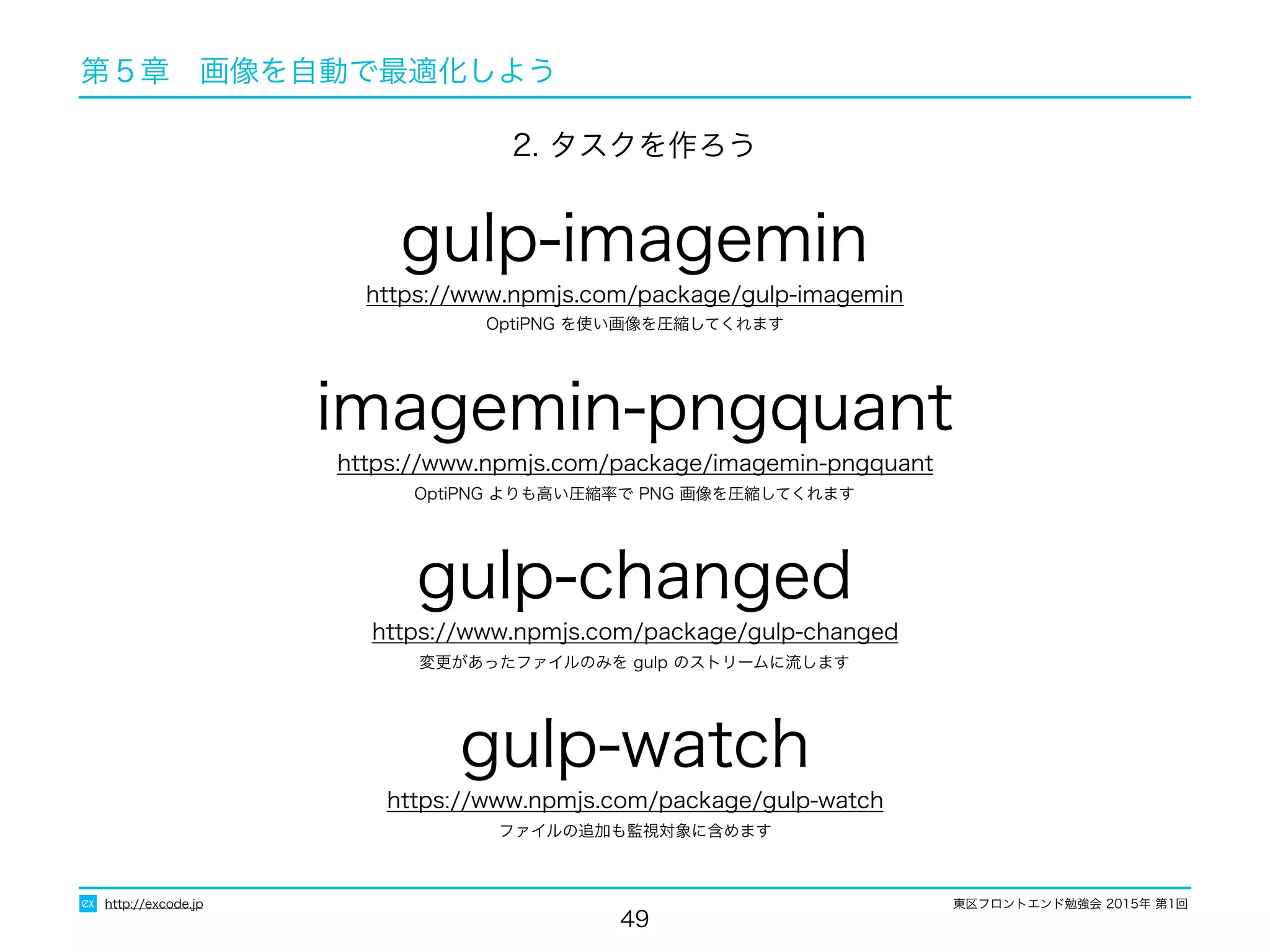 東区フロントエンド勉強会 2015年 第1回
49
http://excode.jp
第５章　画像を自動で最適化しよう
OptiPNG よりも高い圧縮率で PNG 画像を圧縮してくれます
gulp-imagemin
https://www.npmjs.com/package/gulp-imagemin
2. タスクを作ろう
imagemin-pngquant
https://www.npmjs.com/package/imagemin-pngquant
OptiPNG を使い画像を圧縮してくれます
変更があったファイルのみを gulp のストリームに流します
gulp-changed
https://www.npmjs.com/package/gulp-changed
ファイルの追加も監視対象に含めます
gulp-watch
https://www.npmjs.com/package/gulp-watch
 