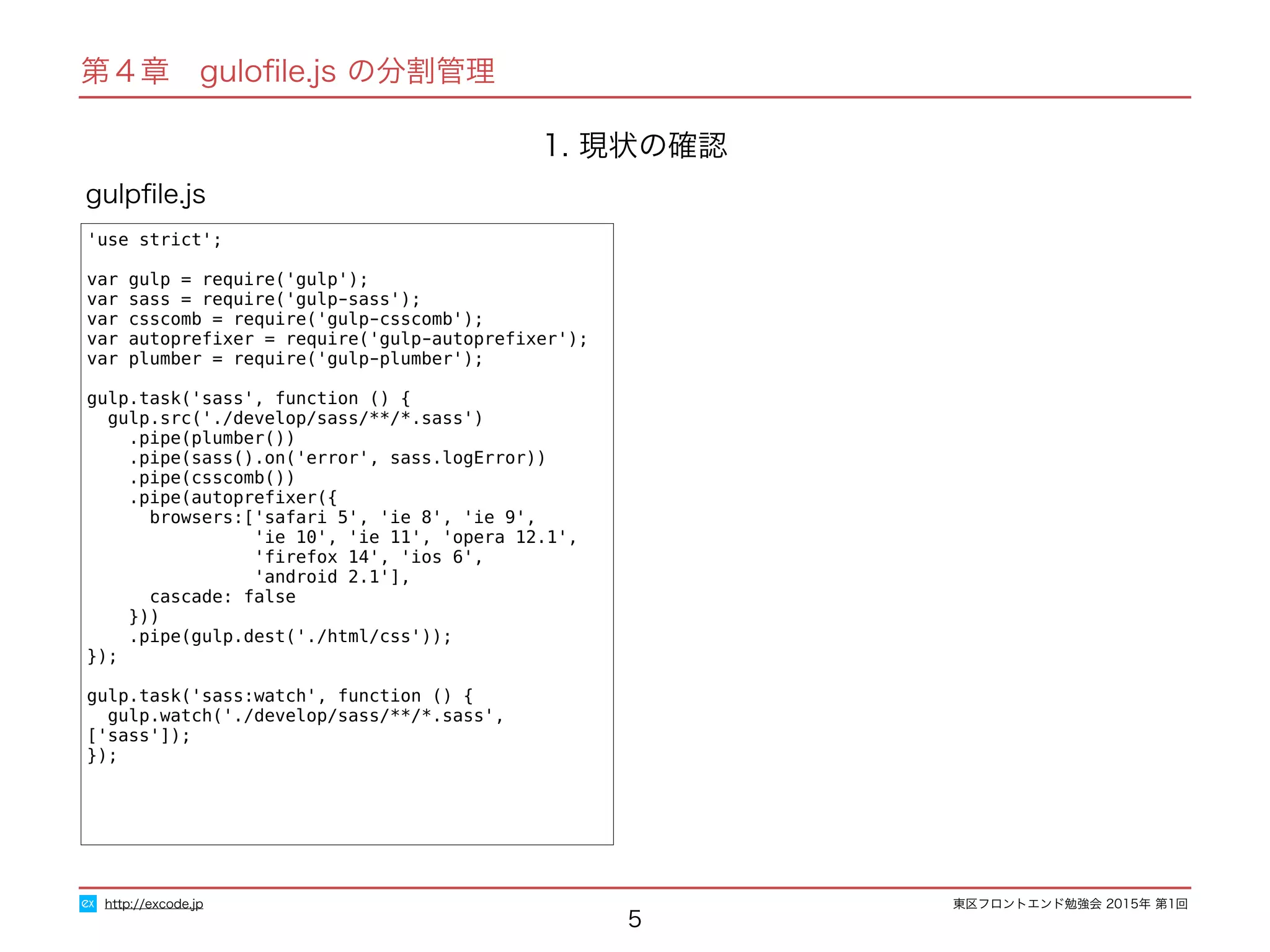 東区フロントエンド勉強会 2015年 第1回
1. 現状の確認
5
'use strict';
var gulp = require('gulp');
var sass = require('gulp-sass');
var csscomb = require('gulp-csscomb');
var autopreﬁxer = require('gulp-autopreﬁxer');
var plumber = require('gulp-plumber');
gulp.task('sass', function () {
gulp.src('./develop/sass/**/*.sass')
.pipe(plumber())
.pipe(sass().on('error', sass.logError))
.pipe(csscomb())
.pipe(autopreﬁxer({
browsers:['safari 5', 'ie 8', 'ie 9',
'ie 10', 'ie 11', 'opera 12.1',
'ﬁrefox 14', 'ios 6',
'android 2.1'],
cascade: false
}))
.pipe(gulp.dest('./html/css'));
});
gulp.task('sass:watch', function () {
gulp.watch('./develop/sass/**/*.sass', ['sass']);
});
gulpﬁle.js
http://excode.jp
第４章　guloﬁle.js の分割管理
 