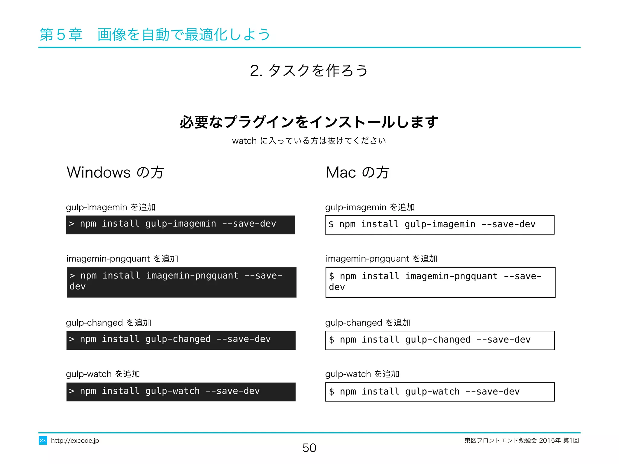 東区フロントエンド勉強会 2015年 第1回
50
http://excode.jp
第５章　画像を自動で最適化しよう
2. タスクを作ろう
Windows の方 Mac の方
> npm install gulp-imagemin --save-dev
gulp-imagemin を追加
$ npm install gulp-imagemin --save-dev
gulp-imagemin を追加
必要なプラグインをインストールします
> npm install imagemin-pngquant --save-dev
imagemin-pngquant を追加
$ npm install imagemin-pngquant --save-dev
imagemin-pngquant を追加
> npm install gulp-changed --save-dev
gulp-changed を追加
$ npm install gulp-changed --save-dev
gulp-changed を追加
watch に入っている方は抜けてください
> npm install gulp-watch --save-dev
gulp-watch を追加
$ npm install gulp-watch --save-dev
gulp-watch を追加
 