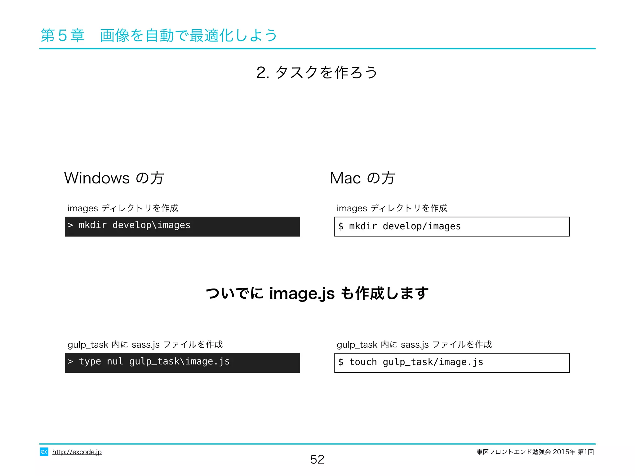 東区フロントエンド勉強会 2015年 第1回
52
http://excode.jp
第５章　画像を自動で最適化しよう
Windows の方 Mac の方
$ mkdir develop/images
images ディレクトリを作成
> mkdir developimages
images ディレクトリを作成
2. タスクを作ろう
$ touch gulp_task/image.js
gulp_task 内に sass.js ファイルを作成
> type nul gulp_taskimage.js
gulp_task 内に sass.js ファイルを作成
ついでに image.js も作成します
 