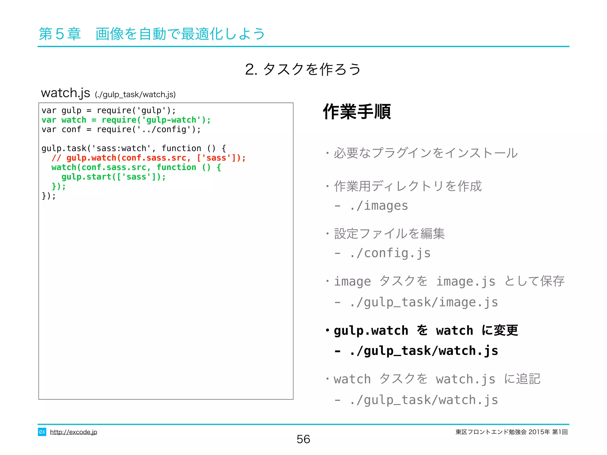 東区フロントエンド勉強会 2015年 第1回
56
http://excode.jp
第５章　画像を自動で最適化しよう
var gulp = require('gulp');
var watch = require('gulp-watch');
var conf = require('../conﬁg');
gulp.task('sass:watch', function () {
// gulp.watch(conf.sass.src, ['sass']);
watch(conf.sass.src, function () {
gulp.start(['sass']);
});
});
watch.js (./gulp_task/watch.js)
・必要なプラグインをインストール
・作業用ディレクトリを作成
　- ./images
・設定ファイルを編集
　- ./conﬁg.js
・image タスクを image.js として保存
　- ./gulp_task/image.js
・gulp.watch を watch に変更
　- ./gulp_task/watch.js
・watch タスクを watch.js に追記
　- ./gulp_task/watch.js
作業手順
2. タスクを作ろう
 