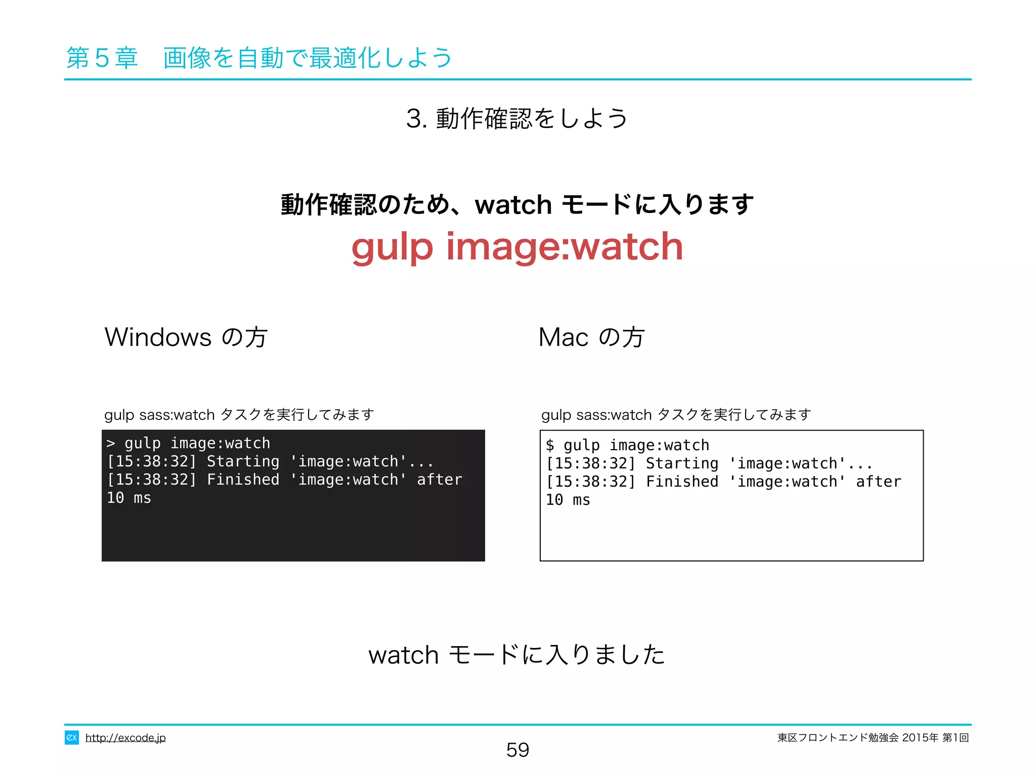 東区フロントエンド勉強会 2015年 第1回
59
http://excode.jp
第５章　画像を自動で最適化しよう
3. 動作確認をしよう
Windows の方 Mac の方
$ gulp image:watch
[15:38:32] Starting 'image:watch'...
[15:38:32] Finished 'image:watch' after 10 ms
gulp sass:watch タスクを実行してみます
> gulp image:watch
[15:38:32] Starting 'image:watch'...
[15:38:32] Finished 'image:watch' after 10 ms
gulp sass:watch タスクを実行してみます
watch モードに入りました
動作確認のため、watch モードに入ります
gulp image:watch
 