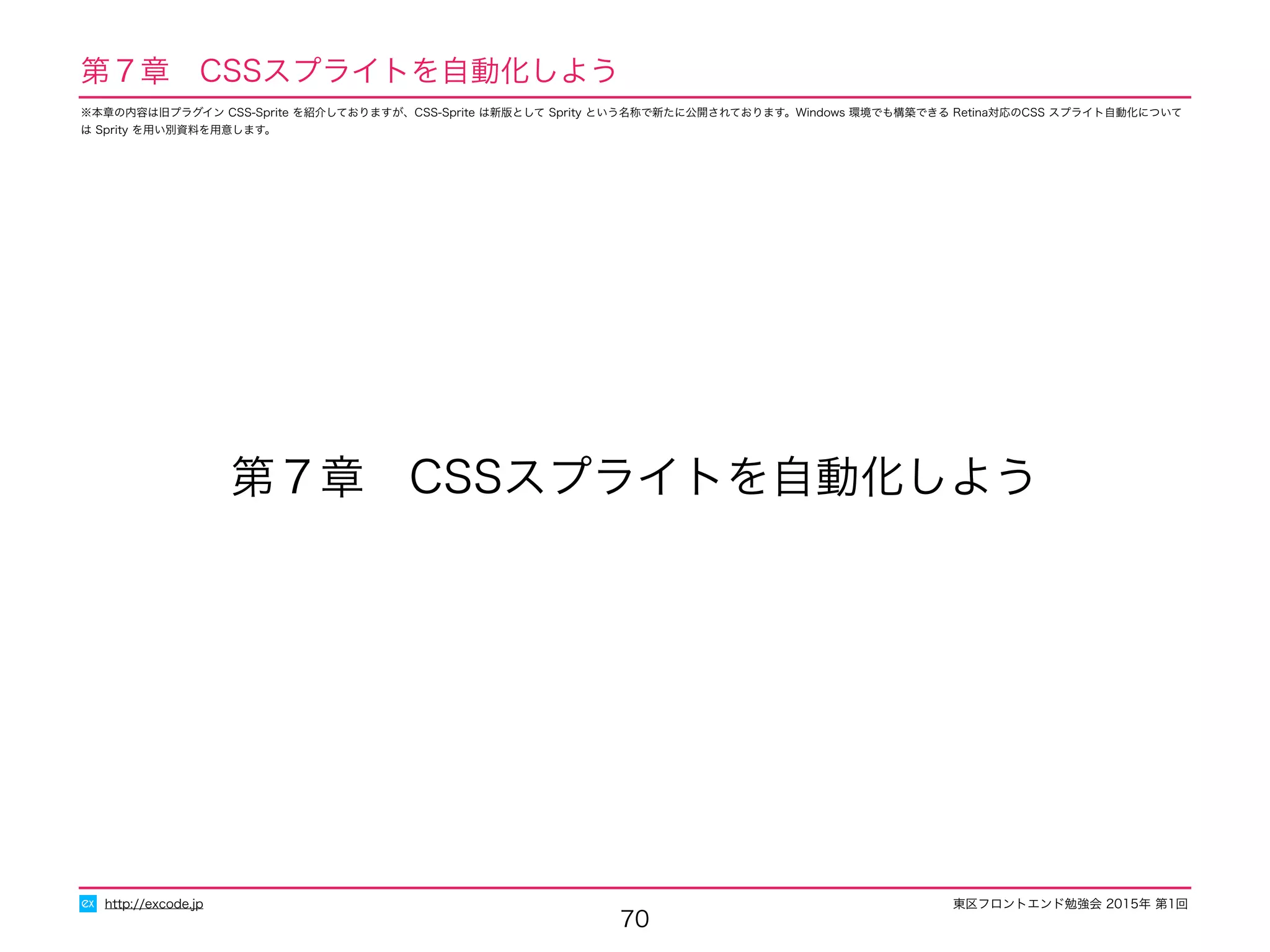 東区フロントエンド勉強会 2015年 第1回
70
第７章　CSSスプライトを自動化しよう
http://excode.jp
第７章　CSSスプライトを自動化しよう
※本章の内容は旧プラグイン CSS-Sprite を紹介しておりますが、CSS-Sprite は新版として Sprity という名称で新たに公開されております。Windows 環境でも構築できる Retina対応のCSS スプライト自動化について
は Sprity を用い別資料を用意します。
 
