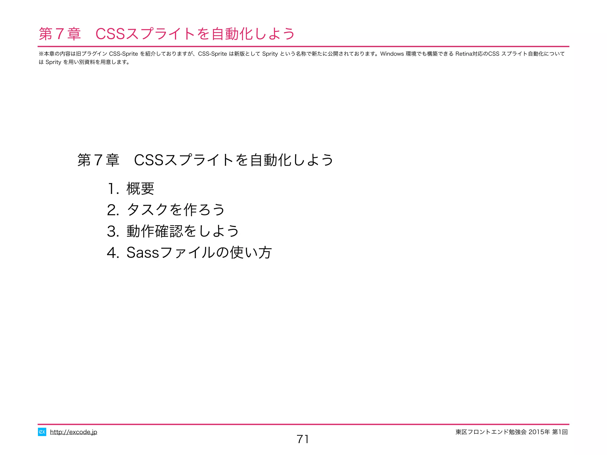東区フロントエンド勉強会 2015年 第1回
第７章　CSSスプライトを自動化しよう
1. 概要
2. タスクを作ろう
3. 動作確認をしよう
4. Sassファイルの使い方
71
http://excode.jp
第７章　CSSスプライトを自動化しよう
※本章の内容は旧プラグイン CSS-Sprite を紹介しておりますが、CSS-Sprite は新版として Sprity という名称で新たに公開されております。Windows 環境でも構築できる Retina対応のCSS スプライト自動化について
は Sprity を用い別資料を用意します。
 