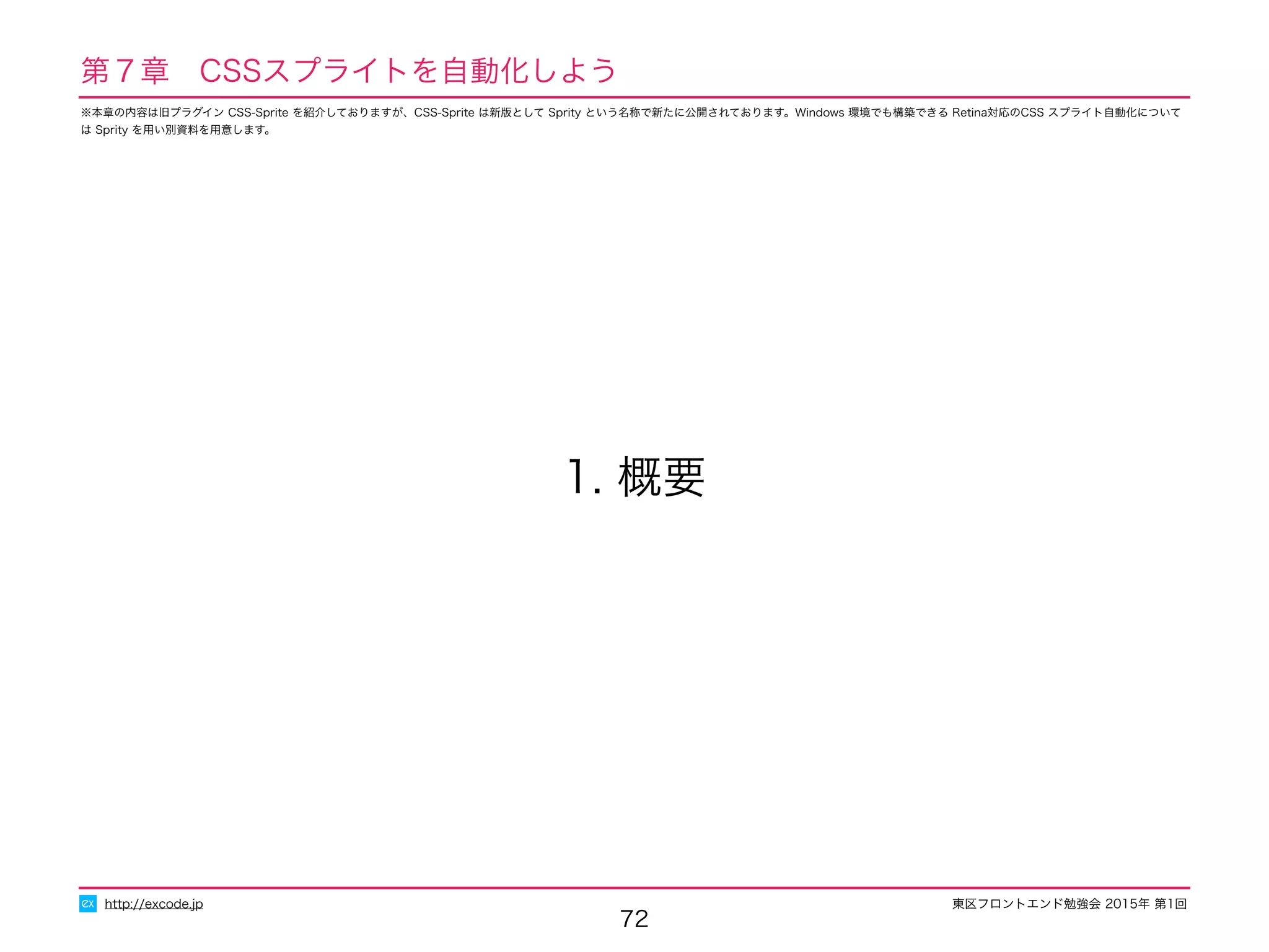 東区フロントエンド勉強会 2015年 第1回
72
1. 概要
http://excode.jp
第７章　CSSスプライトを自動化しよう
※本章の内容は旧プラグイン CSS-Sprite を紹介しておりますが、CSS-Sprite は新版として Sprity という名称で新たに公開されております。Windows 環境でも構築できる Retina対応のCSS スプライト自動化について
は Sprity を用い別資料を用意します。
 