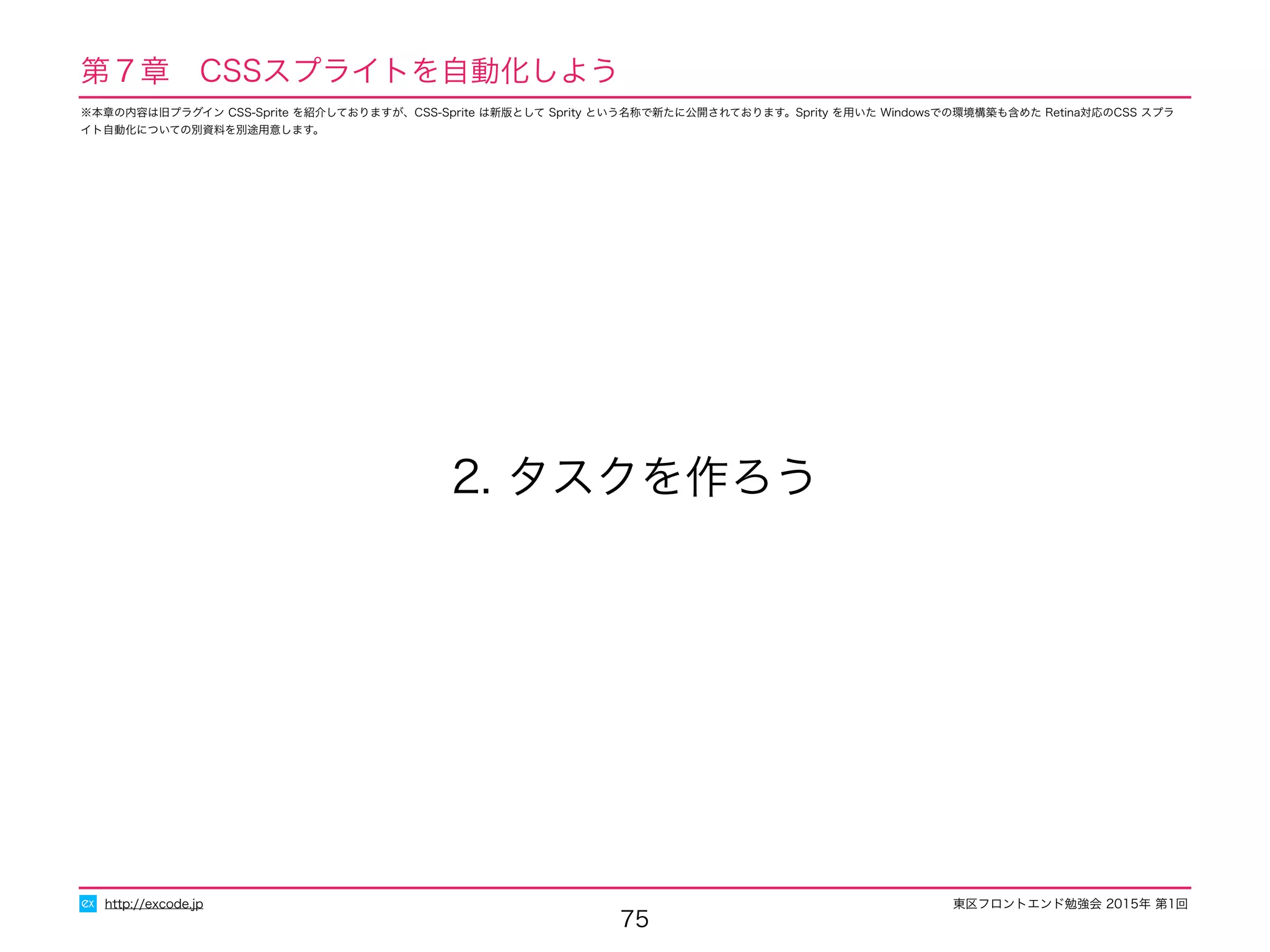 東区フロントエンド勉強会 2015年 第1回
75
2. タスクを作ろう
http://excode.jp
第７章　CSSスプライトを自動化しよう
※本章の内容は旧プラグイン CSS-Sprite を紹介しておりますが、CSS-Sprite は新版として Sprity という名称で新たに公開されております。Sprity を用いた Windowsでの環境構築も含めた Retina対応のCSS スプラ
イト自動化についての別資料を別途用意します。
 