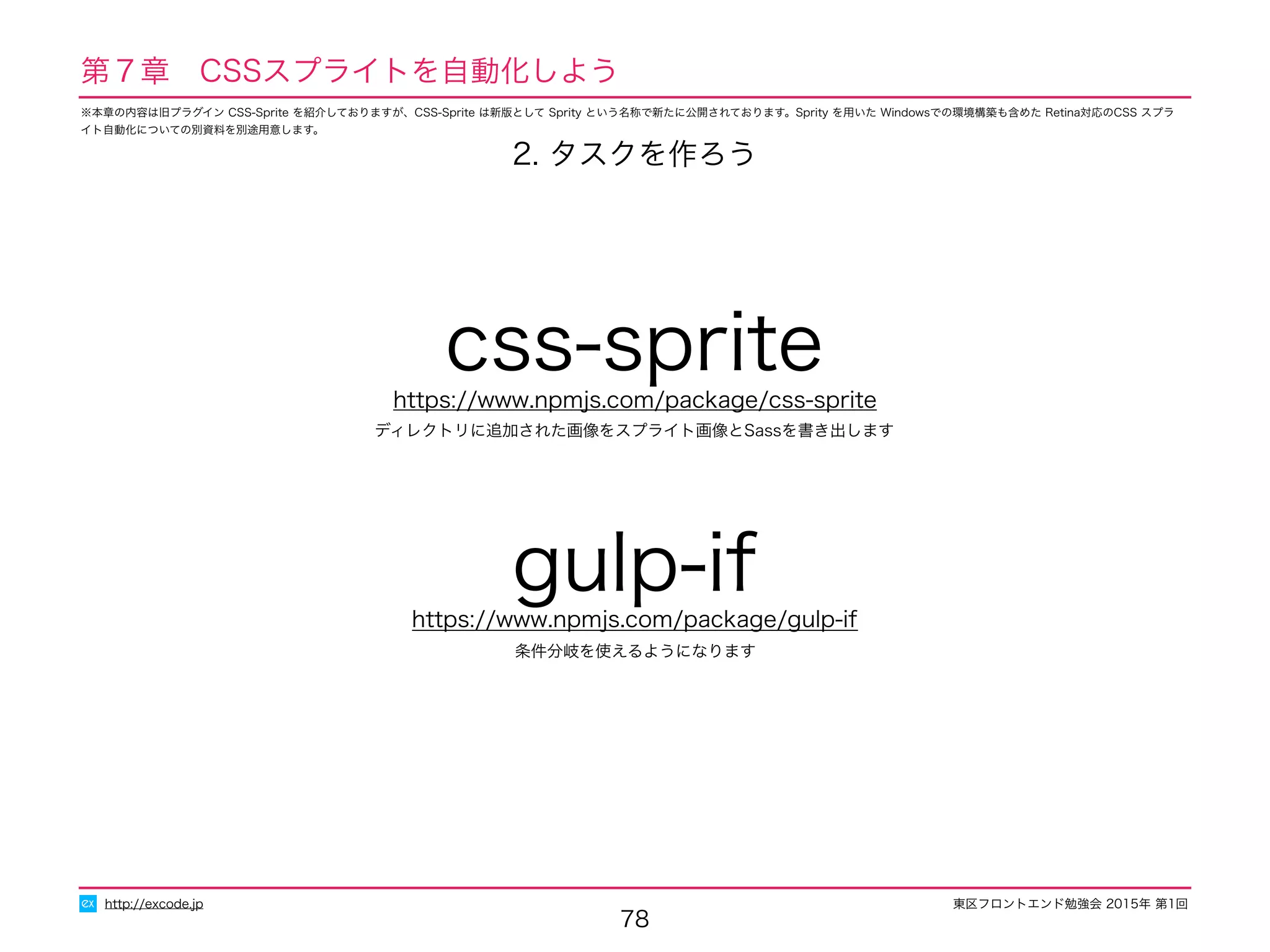 東区フロントエンド勉強会 2015年 第1回
78
http://excode.jp
第７章　CSSスプライトを自動化しよう
ディレクトリに追加された画像をスプライト画像とSassを書き出します
css-spritehttps://www.npmjs.com/package/css-sprite
2. タスクを作ろう
条件分岐を使えるようになります
gulp-ifhttps://www.npmjs.com/package/gulp-if
※本章の内容は旧プラグイン CSS-Sprite を紹介しておりますが、CSS-Sprite は新版として Sprity という名称で新たに公開されております。Sprity を用いた Windowsでの環境構築も含めた Retina対応のCSS スプラ
イト自動化についての別資料を別途用意します。
 