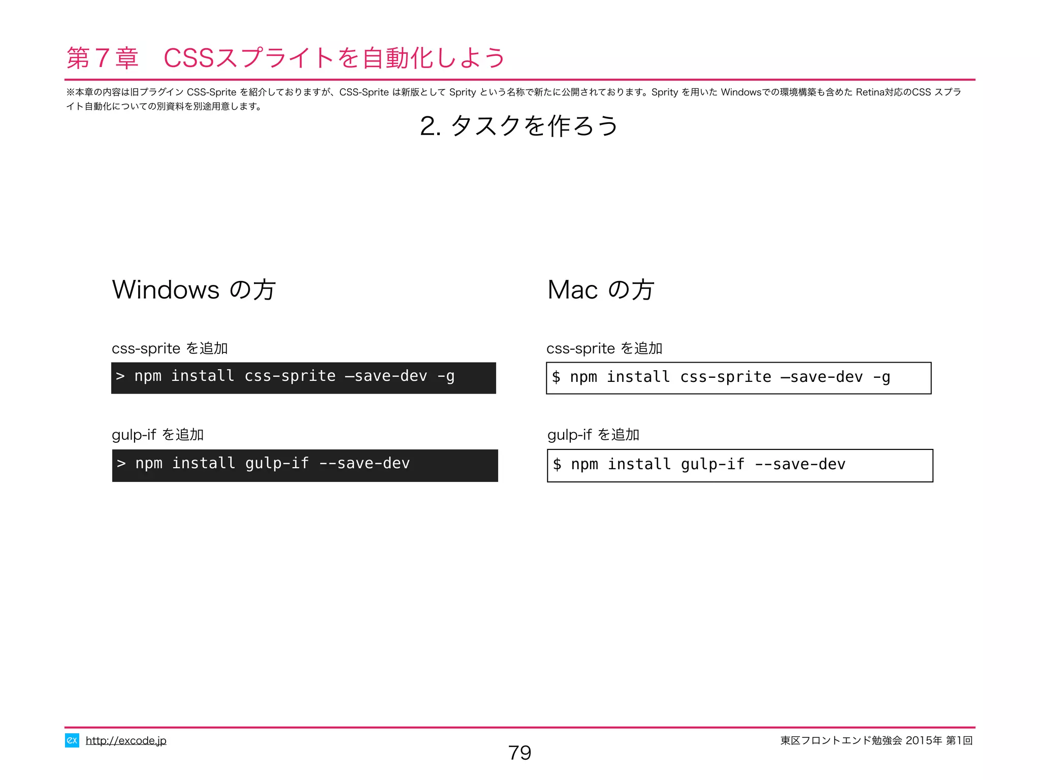 東区フロントエンド勉強会 2015年 第1回
79
http://excode.jp
第７章　CSSスプライトを自動化しよう
Windows の方 Mac の方
> npm install css-sprite —save-dev -g
css-sprite を追加
$ npm install css-sprite —save-dev -g
css-sprite を追加
> npm install gulp-if --save-dev
gulp-if を追加
$ npm install gulp-if --save-dev
gulp-if を追加
2. タスクを作ろう
※本章の内容は旧プラグイン CSS-Sprite を紹介しておりますが、CSS-Sprite は新版として Sprity という名称で新たに公開されております。Sprity を用いた Windowsでの環境構築も含めた Retina対応のCSS スプラ
イト自動化についての別資料を別途用意します。
 