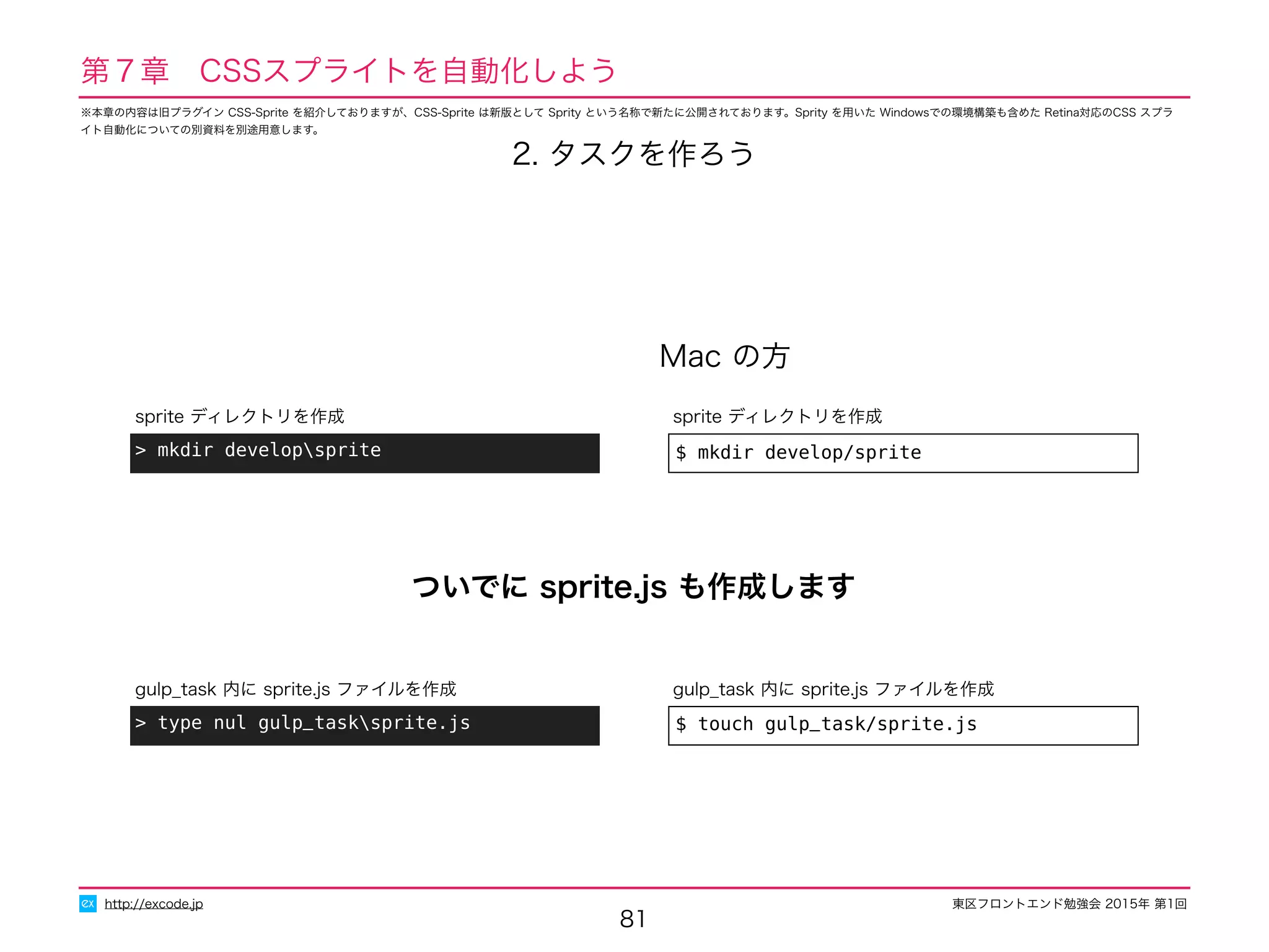 東区フロントエンド勉強会 2015年 第1回
81
http://excode.jp
第７章　CSSスプライトを自動化しよう
Mac の方
$ mkdir develop/sprite
sprite ディレクトリを作成
> mkdir developsprite
sprite ディレクトリを作成
2. タスクを作ろう
$ touch gulp_task/sprite.js
gulp_task 内に sprite.js ファイルを作成
> type nul gulp_tasksprite.js
gulp_task 内に sprite.js ファイルを作成
ついでに sprite.js も作成します
※本章の内容は旧プラグイン CSS-Sprite を紹介しておりますが、CSS-Sprite は新版として Sprity という名称で新たに公開されております。Sprity を用いた Windowsでの環境構築も含めた Retina対応のCSS スプラ
イト自動化についての別資料を別途用意します。
 