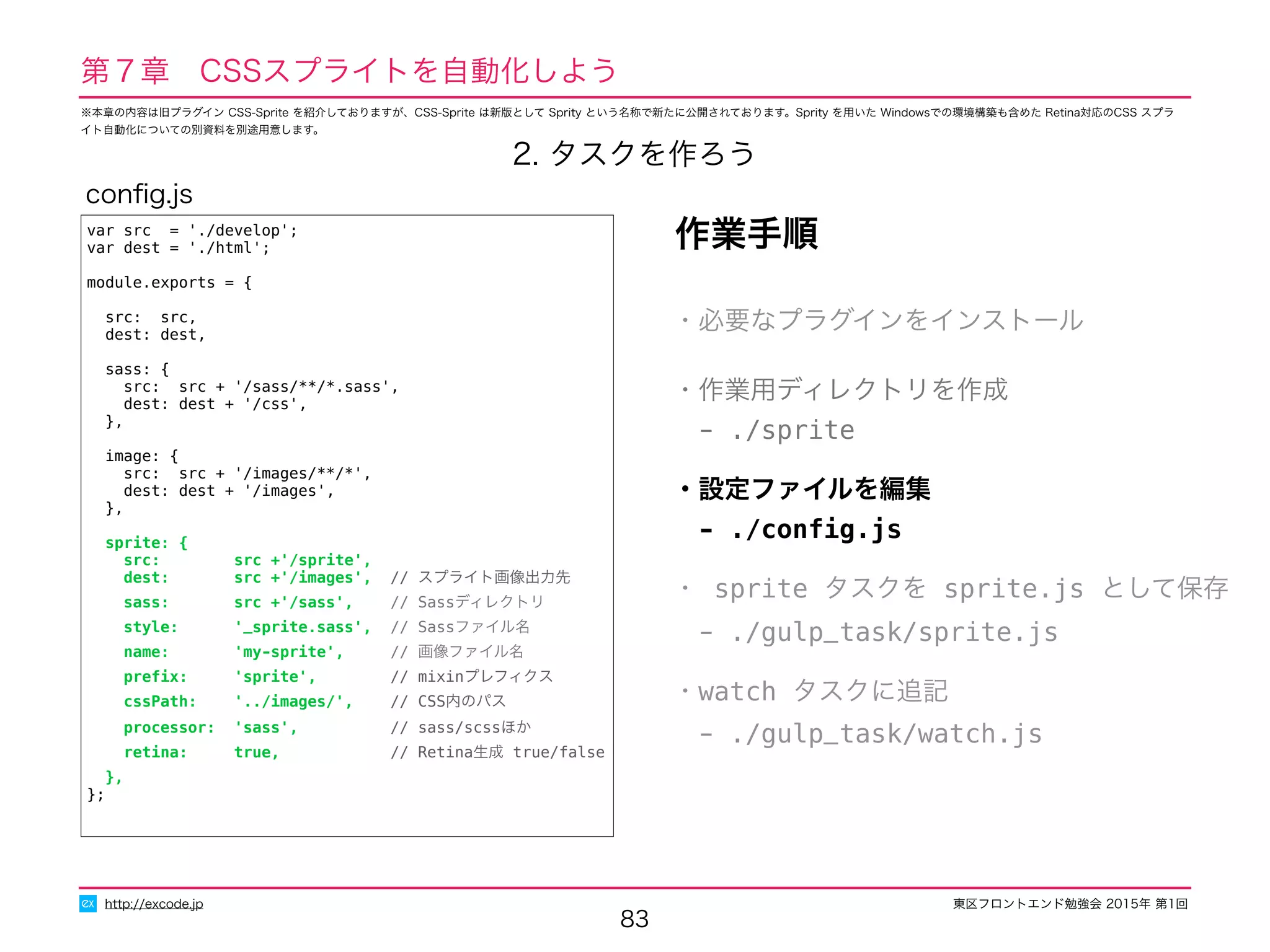 東区フロントエンド勉強会 2015年 第1回
83
http://excode.jp
第７章　CSSスプライトを自動化しよう
2. タスクを作ろう
var src = './develop';
var dest = './html';
module.exports = {
src: src,
dest: dest,
sass: {
src: src + '/sass/**/*.sass',
dest: dest + '/css',
},
image: {
src: src + '/images/**/*',
dest: dest + '/images',
},
sprite: {
src: src +'/sprite',
dest: src +'/images', // スプライト画像出力先
sass: src +'/sass', // Sassディレクトリ
style: '_sprite.sass', // Sassファイル名
name: 'my-sprite', // 画像ファイル名
preﬁx: 'sprite', // mixinプレフィクス
cssPath: '../images/', // CSS内のパス
processor: 'sass', // sass/scssほか
retina: true, // Retina生成 true/false
},
};
conﬁg.js
作業手順
・必要なプラグインをインストール
・作業用ディレクトリを作成
　- ./sprite
・設定ファイルを編集
　- ./conﬁg.js
・ sprite タスクを sprite.js として保存
　- ./gulp_task/sprite.js
・watch タスクに追記
　- ./gulp_task/watch.js
※本章の内容は旧プラグイン CSS-Sprite を紹介しておりますが、CSS-Sprite は新版として Sprity という名称で新たに公開されております。Sprity を用いた Windowsでの環境構築も含めた Retina対応のCSS スプラ
イト自動化についての別資料を別途用意します。
 